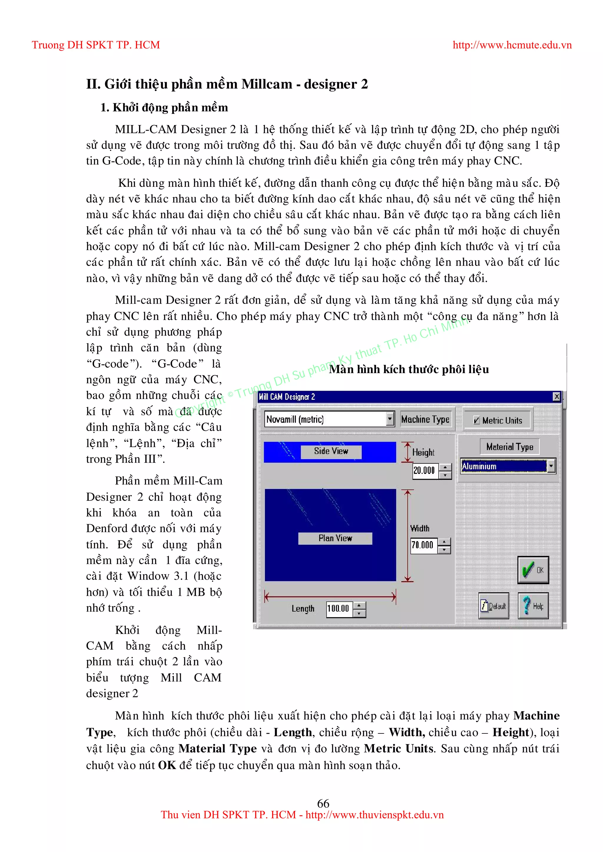 66
Maøn hình kích thöôùc phoâi lieäu
II. Giôùi thieäu phaàn meàm Millcam - designer 2
1. Khôûi ñoäng phaàn meàm
MILL-CAM Designer 2 laø 1 heä thoáng thieát keá vaø laäp trình töï ñoäng 2D, cho pheùp ngöôøi
söû duïng veõ ñöôïc trong moâi tröôøng ñoà thò. Sau ñoù baûn veõ ñöôïc chuyeån ñoåi töï ñoäng sang 1 taäp
tin G-Code, taäp tin naøy chính laø chöông trình ñieàu khieån gia coâng treân maùy phay CNC.
Khi duøng maøn hình thieát keá, ñöôøng daãn thanh coâng cuï ñöôïc theå hieän baèng maøu saéc. Ñoä
daøy neùt veõ khaùc nhau cho ta bieát ñöôøng kính dao caét khaùc nhau, ñoä saâu neùt veõ cuõng theå hieän
maøu saéc khaùc nhau ñai dieän cho chieàu saâu caét khaùc nhau. Baûn veõ ñöôïc taïo ra baèng caùch lieân
keát caùc phaàn töû vôùi nhau vaø ta coù theå boå sung vaøo baûn veõ caùc phaàn töû môùi hoaëc di chuyeån
hoaëc copy noù ñi baát cöù luùc naøo. Mill-cam Designer 2 cho pheùp ñònh kích thöôùc vaø vò trí cuûa
caùc phaàn töû raát chính xaùc. Baûn veõ coù theå ñöôïc löu laïi hoaëc choàng leân nhau vaøo baát cöù luùc
naøo, vì vaäy nhöõng baûn veõ dang dôû coù theå ñöôïc veõ tieáp sau hoaëc coù theå thay ñoåi.
Mill-cam Designer 2 raát ñôn giaûn, deå söû duïng vaø laøm taêng khaû naêng söû duïng cuûa maùy
phay CNC leân raát nhieàu. Cho pheùp maùy phay CNC trôû thaønh moät “coâng cuï ña naêng” hôn laø
chæ söû duïng phöông phaùp
laäp trình caên baûn (duøng
“G-code”). “G-Code” laø
ngoân ngöõ cuûa maùy CNC,
bao goàm nhöõng chuoãi caùc
kí töï vaø soá maø ñaõ ñöôïc
ñònh nghóa baèng caùc “Caâu
leänh”, “Leänh”, “Ñòa chæ”
trong Phaàn III”.
Phaàn meàm Mill-Cam
Designer 2 chæ hoaït ñoäng
khi khoùa an toaøn cuûa
Denford ñöôïc noái vôùi maùy
tính. Ñeå söû duïng phaàn
meàm naøy caàn 1 ñóa cöùng,
caøi ñaët Window 3.1 (hoaëc
hôn) vaø toái thieåu 1 MB boä
nhôù troáng .
Khôûi ñoäng Mill-
CAM baèng caùch nhaáp
phím traùi chuoät 2 laàn vaøo
bieåu töôïng Mill CAM
designer 2
Maøn hình kích thöôùc phoâi lieäu xuaát hieän cho pheùp caøi ñaët laïi loaïi maùy phay Machine
Type, kích thöôùc phoâi (chieàu daøi - Length, chieàu roäng – Width, chieàu cao – Height), loaïi
vaät lieäu gia coâng Material Type vaø ñôn vò ño löôøng Metric Units. Sau cuøng nhaáp nuùt traùi
chuoät vaøo nuùt OK ñeå tieáp tuïc chuyeån qua maøn hình soaïn thaûo.
Truong DH SPKT TP. HCM http://www.hcmute.edu.vn
Thu vien DH SPKT TP. HCM - http://www.thuvienspkt.edu.vn
Copyright © Truong DH Su pham Ky thuat TP. Ho Chi Minh
 