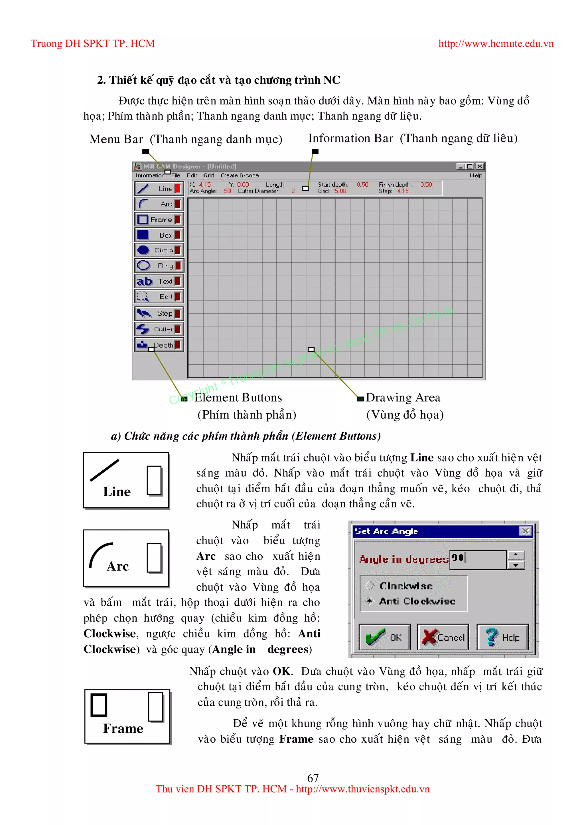 67
2. Thieát keá quyõ ñaïo caét vaø taïo chöông trình NC
Ñöôïc thöïc hieän treân maøn hình soaïn thaûo döôùi ñaây. Maøn hình naøy bao goàm: Vuøng ñoà
hoïa; Phím thaønh phaàn; Thanh ngang danh muïc; Thanh ngang döõ lieäu.
a) Chöùc naêng caùc phím thaønh phaàn (Element Buttons)
Nhaáp maét traùi chuoät vaøo bieåu töôïng Line sao cho xuaát hieän veät
saùng maøu ñoû. Nhaáp vaøo maét traùi chuoät vaøo Vuøng ñoà hoïa vaø giöõ
chuoät taïi ñieåm baét ñaàu cuûa ñoaïn thaúng muoán veõ, keùo chuoät ñi, thaû
chuoät ra ôû vò trí cuoái cuûa ñoaïn thaúng caàn veõ.
Nhaáp maét traùi
chuoät vaøo bieåu töôïng
Arc sao cho xuaát hieän
veät saùng maøu ñoû. Ñöa
chuoät vaøo Vuøng ñoà hoïa
vaø baám maét traùi, hoäp thoaïi döôùi hieän ra cho
pheùp choïn höôùng quay (chieàu kim ñoàng hoà:
Clockwise, ngöôïc chieàu kim ñoàng hoà: Anti
Clockwise) vaø goùc quay (Angle in degrees)
Nhaáp chuoät vaøo OK. Ñöa chuoät vaøo Vuøng ñoà hoïa, nhaáp maét traùi giöõ
chuoät taïi ñieåm baét ñaàu cuûa cung troøn, keùo chuoät ñeán vò trí keát thuùc
cuûa cung troøn, roài thaû ra.
Ñeå veõ moät khung roãng hình vuoâng hay chöõ nhaät. Nhaáp chuoät
vaøo bieåu töôïng Frame sao cho xuaát hieän veät saùng maøu ñoû. Ñöa
Information Bar (Thanh ngang döõ lieâu)Menu Bar (Thanh ngang danh muïc)
Element Buttons Drawing Area
(Phím thaønh phaàn) (Vuøng ñoà hoïa)
Arc
Frame
Line
Truong DH SPKT TP. HCM http://www.hcmute.edu.vn
Thu vien DH SPKT TP. HCM - http://www.thuvienspkt.edu.vn
Copyright © Truong DH Su pham Ky thuat TP. Ho Chi Minh
 