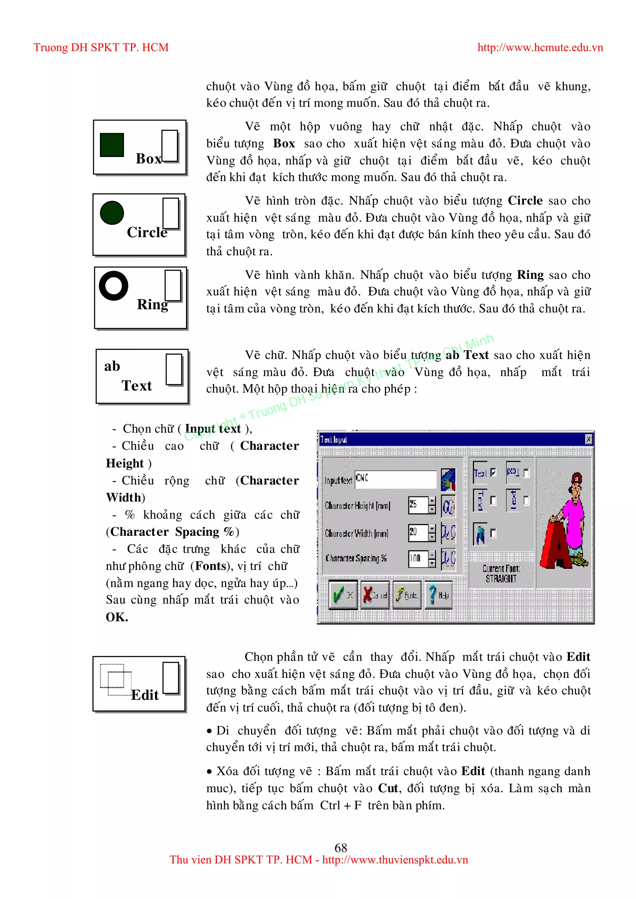 68
chuoät vaøo Vuøng ñoà hoïa, baám giöõ chuoät taïi ñieåm baét ñaàu veõ khung,
keùo chuoät ñeán vò trí mong muoán. Sau ñoù thaû chuoät ra.
Veõ moät hoäp vuoâng hay chöõ nhaät ñaëc. Nhaáp chuoät vaøo
bieåu töôïng Box sao cho xuaát hieän veät saùng maøu ñoû. Ñöa chuoät vaøo
Vuøng ñoà hoïa, nhaáp vaø giöõ chuoät taïi ñieåm baét ñaàu veõ, keùo chuoät
ñeán khi ñaït kích thöôùc mong muoán. Sau ñoù thaû chuoät ra.
Veõ hình troøn ñaëc. Nhaáp chuoät vaøo bieåu töôïng Circle sao cho
xuaát hieän veät saùng maøu ñoû. Ñöa chuoät vaøo Vuøng ñoà hoïa, nhaáp vaø giöõ
taïi taâm voøng troøn, keùo ñeán khi ñaït ñöôïc baùn kính theo yeâu caàu. Sau ñoù
thaû chuoät ra.
Veõ hình vaønh khaên. Nhaáp chuoät vaøo bieåu töôïng Ring sao cho
xuaát hieän veät saùng maøu ñoû. Ñöa chuoät vaøo Vuøng ñoà hoïa, nhaáp vaø giöõ
taïi taâm cuûa voøng troøn, keùo ñeán khi ñaït kích thöôùc. Sau ñoù thaû chuoät ra.
Veõ chöõ. Nhaáp chuoät vaøo bieåu töôïng ab Text sao cho xuaát hieän
veät saùng maøu ñoû. Ñöa chuoät vaøo Vuøng ñoà hoïa, nhaáp maét traùi
chuoät. Moät hoäp thoaïi hieän ra cho pheùp :
Choïn phaàn töû veõ caàn thay ñoåi. Nhaáp maét traùi chuoät vaøo Edit
sao cho xuaát hieän veät saùng ñoû. Ñöa chuoät vaøo Vuøng ñoà hoïa, choïn ñoái
töôïng baèng caùch baám maét traùi chuoät vaøo vò trí ñaàu, giöõ vaø keùo chuoät
ñeán vò trí cuoái, thaû chuoät ra (ñoái töôïng bò toâ ñen).
 Di chuyeån ñoái töôïng veõ: Baám maét phaûi chuoät vaøo ñoái töôïng vaø di
chuyeån tôùi vò trí môùi, thaû chuoät ra, baám maét traùi chuoät.
 Xoùa ñoái töôïng veõ : Baám maét traùi chuoät vaøo Edit (thanh ngang danh
muc), tieáp tuïc baám chuoät vaøo Cut, ñoái töôïng bò xoùa. Laøm saïch maøn
hình baèng caùch baám Ctrl + F treân baøn phím.
Box
Circle
Ring
ab
Text
- Choïn chöõ ( Input text ),
- Chieàu cao chöõ ( Character
Height )
- Chieàu roäng chöõ (Character
Width)
- % khoaûng caùch giöõa caùc chöõ
(Character Spacing %)
- Caùc ñaëc tröng khaùc cuûa chöõ
nhö phoâng chöõ (Fonts), vò trí chöõ
(naèm ngang hay doïc, ngöûa hay uùp…)
Sau cuøng nhaáp maét traùi chuoät vaøo
OK.
Edit
Truong DH SPKT TP. HCM http://www.hcmute.edu.vn
Thu vien DH SPKT TP. HCM - http://www.thuvienspkt.edu.vn
Copyright © Truong DH Su pham Ky thuat TP. Ho Chi Minh
 