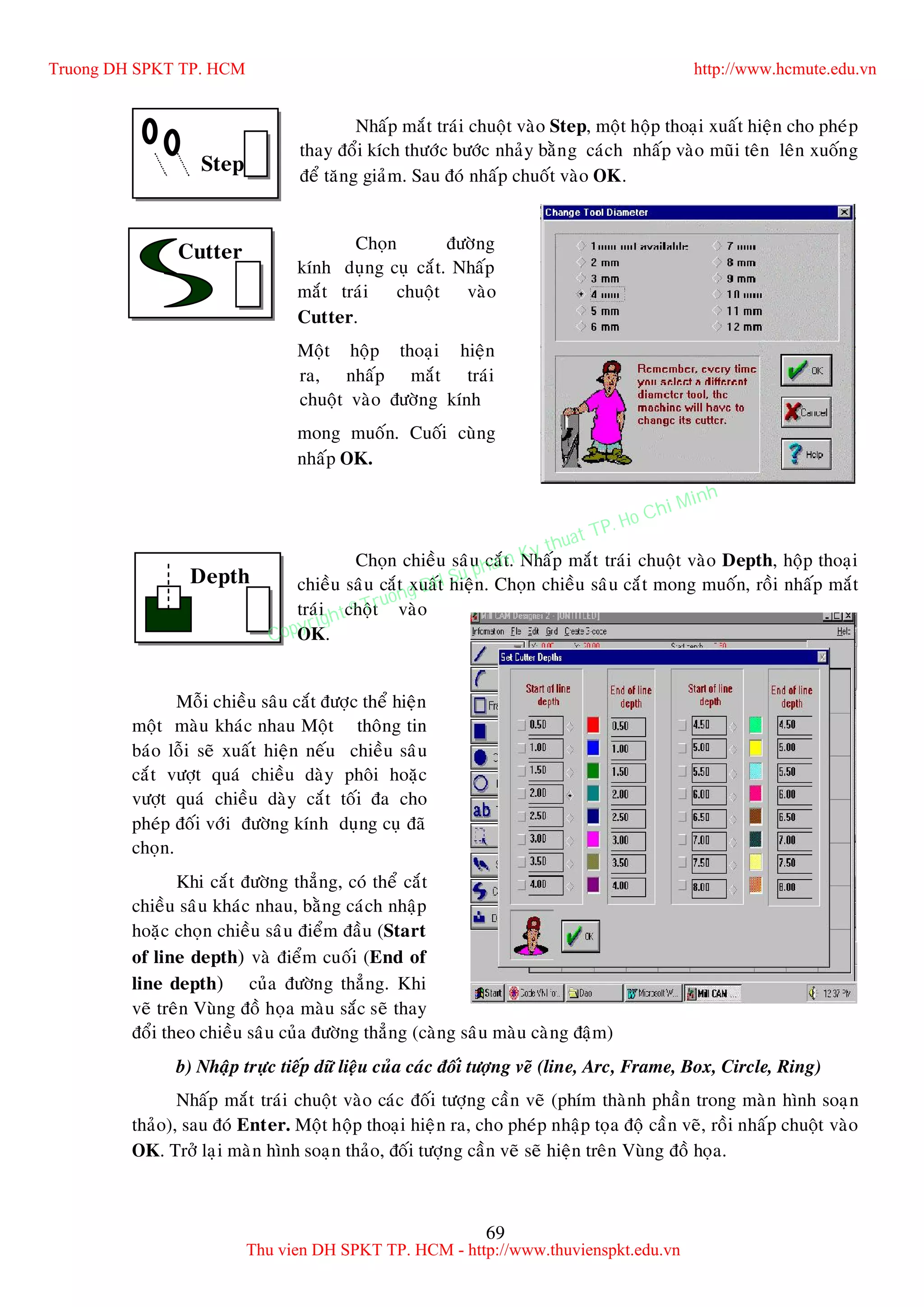 69
Nhaáp maét traùi chuoät vaøo Step, moät hoäp thoaïi xuaát hieän cho pheùp
thay ñoåi kích thöôùc böôùc nhaûy baèng caùch nhaáp vaøo muõi teân leân xuoáng
ñeå taêng giaûm. Sau ñoù nhaáp chuoát vaøo OK.
Choïn ñöôøng
kính duïng cuï caét. Nhaáp
maét traùi chuoät vaøo
Cutter.
Moät hoäp thoaïi hieän
ra, nhaáp maét traùi
chuoät vaøo ñöôøng kính
mong muoán. Cuoái cuøng
nhaáp OK.
Choïn chieàu saâu caét. Nhaáp maét traùi chuoät vaøo Depth, hoäp thoaïi
chieàu saâu caét xuaát hieän. Choïn chieàu saâu caét mong muoán, roài nhaáp maét
traùi choät vaøo
OK.
Moãi chieàu saâu caét ñöôïc theå hieän
moät maøu khaùc nhau Moät thoâng tin
baùo loãi seõ xuaát hieän neáu chieàu saâu
caét vöôït quaù chieàu daøy phoâi hoaëc
vöôït quaù chieàu daøy caét toái ña cho
pheùp ñoái vôùi ñöôøng kính duïng cuï ñaõ
choïn.
Khi caét ñöôøng thaúng, coù theå caét
chieàu saâu khaùc nhau, baèng caùch nhaäp
hoaëc choïn chieàu saâu ñieåm ñaàu (Start
of line depth) vaø ñieåm cuoái (End of
line depth) cuûa ñöôøng thaúng. Khi
veõ treân Vuøng ñoà hoïa maøu saéc seõ thay
ñoåi theo chieàu saâu cuûa ñöôøng thaúng (caøng saâu maøu caøng ñaäm)
b) Nhaäp tröïc tieáp döõ lieäu cuûa caùc ñoái töôïng veõ (line, Arc, Frame, Box, Circle, Ring)
Nhaáp maét traùi chuoät vaøo caùc ñoái töôïng caàn veõ (phím thaønh phaàn trong maøn hình soaïn
thaûo), sau ñoù Enter. Moät hoäp thoaïi hieän ra, cho pheùp nhaäp toïa ñoä caàn veõ, roài nhaáp chuoät vaøo
OK. Trôû laïi maøn hình soaïn thaûo, ñoái töôïng caàn veõ seõ hieän treân Vuøng ñoà hoïa.
Step
Cutter
Depth
Truong DH SPKT TP. HCM http://www.hcmute.edu.vn
Thu vien DH SPKT TP. HCM - http://www.thuvienspkt.edu.vn
Copyright © Truong DH Su pham Ky thuat TP. Ho Chi Minh
 