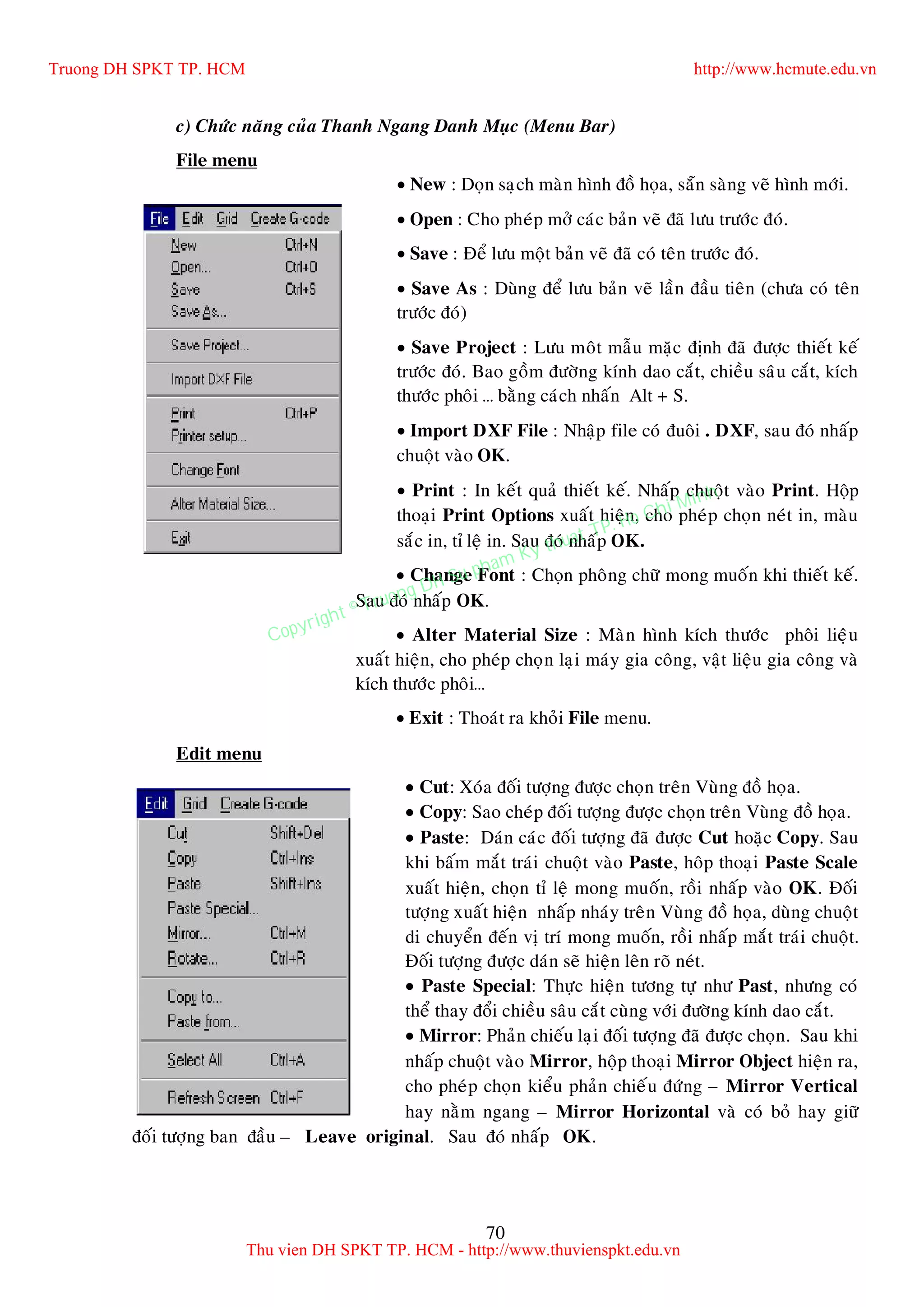 70
c) Chöùc naêng cuûa Thanh Ngang Danh Muïc (Menu Bar)
File menu
 New : Doïn saïch maøn hình ñoà hoïa, saün saøng veõ hình môùi.
 Open : Cho pheùp môû caùc baûn veõ ñaõ löu tröôùc ñoù.
 Save : Ñeå löu moät baûn veõ ñaõ coù teân tröôùc ñoù.
 Save As : Duøng ñeå löu baûn veõ laàn ñaàu tieân (chöa coù teân
tröôùc ñoù)
 Save Project : Löu moât maãu maëc ñònh ñaõ ñöôïc thieát keá
tröôùc ñoù. Bao goàm ñöôøng kính dao caét, chieàu saâu caét, kích
thöôùc phoâi … baèng caùch nhaán Alt + S.
 Import DXF File : Nhaäp file coù ñuoâi . DXF, sau ñoù nhaáp
chuoät vaøo OK.
 Print : In keát quaû thieát keá. Nhaáp chuoät vaøo Print. Hoäp
thoaïi Print Options xuaát hieän, cho pheùp choïn neùt in, maøu
saéc in, tæ leä in. Sau ñoù nhaáp OK.
 Change Font : Choïn phoâng chöõ mong muoán khi thieát keá.
Sau ñoù nhaáp OK.
 Alter Material Size : Maøn hình kích thöôùc phoâi lieäu
xuaát hieän, cho pheùp choïn laïi maùy gia coâng, vaät lieäu gia coâng vaø
kích thöôùc phoâi…
 Exit : Thoaùt ra khoûi File menu.
Edit menu
 Cut: Xoùa ñoái töôïng ñöôïc choïn treân Vuøng ñoà hoïa.
 Copy: Sao cheùp ñoái töôïng ñöôïc choïn treân Vuøng ñoà hoïa.
 Paste: Daùn caùc ñoái töôïng ñaõ ñöôïc Cut hoaëc Copy. Sau
khi baám maét traùi chuoät vaøo Paste, hoâp thoaïi Paste Scale
xuaát hieän, choïn tæ leä mong muoán, roài nhaáp vaøo OK. Ñoái
töôïng xuaát hieän nhaáp nhaùy treân Vuøng ñoà hoïa, duøng chuoät
di chuyeån ñeán vò trí mong muoán, roài nhaáp maét traùi chuoät.
Ñoái töôïng ñöôïc daùn seõ hieän leân roõ neùt.
 Paste Special: Thöïc hieän töông töï nhö Past, nhöng coù
theå thay ñoåi chieàu saâu caét cuøng vôùi ñöôøng kính dao caét.
 Mirror: Phaûn chieáu laïi ñoái töôïng ñaõ ñöôïc choïn. Sau khi
nhaáp chuoät vaøo Mirror, hoäp thoaïi Mirror Object hieän ra,
cho pheùp choïn kieåu phaûn chieáu ñöùng – Mirror Vertical
hay naèm ngang – Mirror Horizontal vaø coù boû hay giöõ
ñoái töôïng ban ñaàu – Leave original. Sau ñoù nhaáp OK.
Truong DH SPKT TP. HCM http://www.hcmute.edu.vn
Thu vien DH SPKT TP. HCM - http://www.thuvienspkt.edu.vn
Copyright © Truong DH Su pham Ky thuat TP. Ho Chi Minh
 