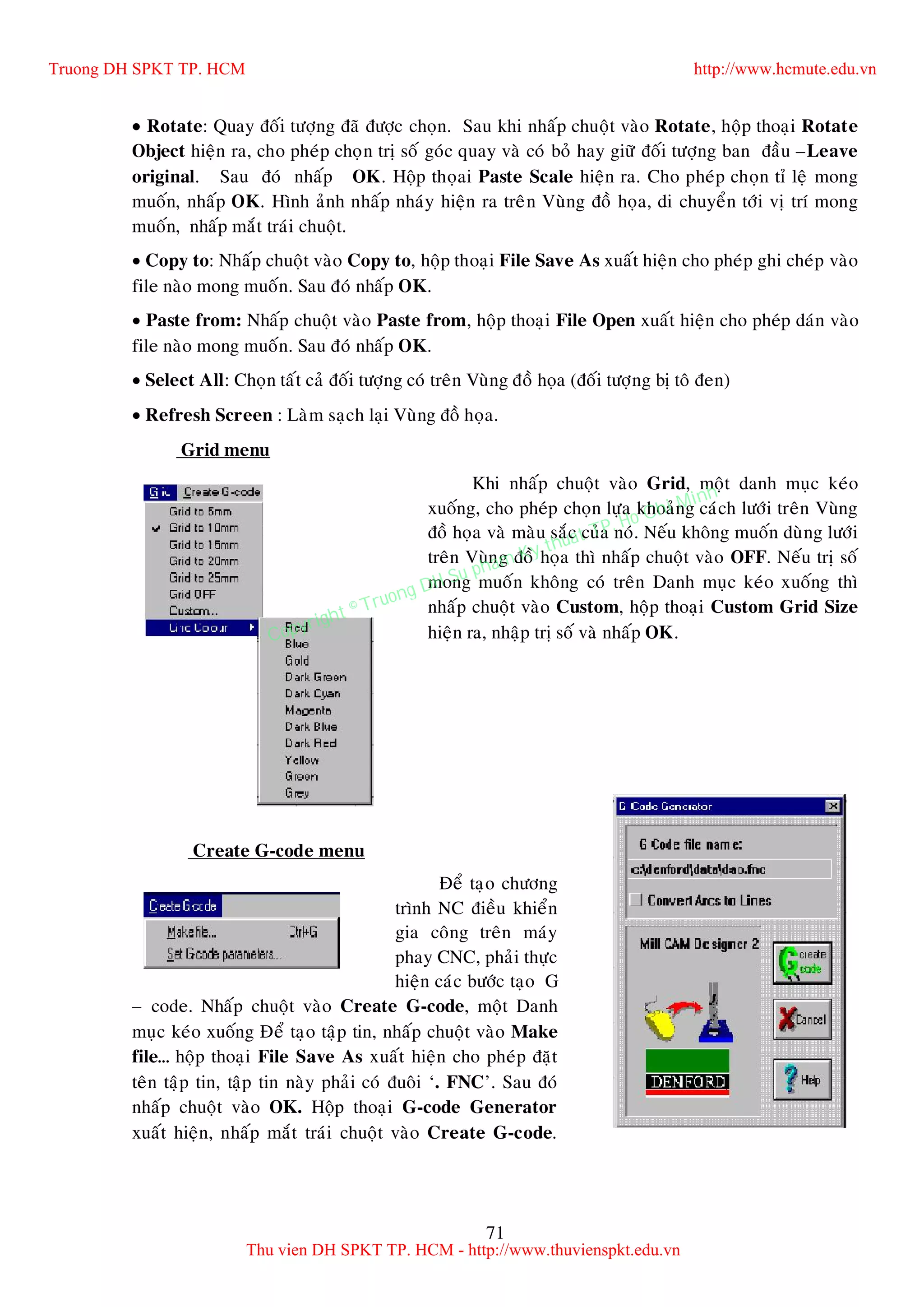71
 Rotate: Quay ñoái töôïng ñaõ ñöôïc choïn. Sau khi nhaáp chuoät vaøo Rotate, hoäp thoaïi Rotate
Object hieän ra, cho pheùp choïn trò soá goùc quay vaø coù boû hay giöõ ñoái töôïng ban ñaàu –Leave
original. Sau ñoù nhaáp OK. Hoäp thoïai Paste Scale hieän ra. Cho pheùp choïn tæ leä mong
muoán, nhaáp OK. Hình aûnh nhaáp nhaùy hieän ra treân Vuøng ñoà hoïa, di chuyeån tôùi vò trí mong
muoán, nhaáp maét traùi chuoät.
 Copy to: Nhaáp chuoät vaøo Copy to, hoäp thoaïi File Save As xuaát hieän cho pheùp ghi cheùp vaøo
file naøo mong muoán. Sau ñoù nhaáp OK.
 Paste from: Nhaáp chuoät vaøo Paste from, hoäp thoaïi File Open xuaát hieän cho pheùp daùn vaøo
file naøo mong muoán. Sau ñoù nhaáp OK.
 Select All: Choïn taát caû ñoái töôïng coù treân Vuøng ñoà hoïa (ñoái töôïng bò toâ ñen)
 Refresh Screen : Laøm saïch laïi Vuøng ñoà hoïa.
Grid menu
Khi nhaáp chuoät vaøo Grid, moät danh muïc keùo
xuoáng, cho pheùp choïn löïa khoaûng caùch löôùi treân Vuøng
ñoà hoïa vaø maøu saéc cuûa noù. Neáu khoâng muoán duøng löôùi
treân Vuøng ñoà hoïa thì nhaáp chuoät vaøo OFF. Neáu trò soá
mong muoán khoâng coù treân Danh muïc keùo xuoáng thì
nhaáp chuoät vaøo Custom, hoäp thoaïi Custom Grid Size
hieän ra, nhaäp trò soá vaø nhaáp OK.
Create G-code menu
Ñeå taïo chöông
trình NC ñieàu khieån
gia coâng treân maùy
phay CNC, phaûi thöïc
hieän caùc böôùc taïo G
– code. Nhaáp chuoät vaøo Create G-code, moät Danh
muïc keùo xuoáng Ñeå taïo taäp tin, nhaáp chuoät vaøo Make
file… hoäp thoaïi File Save As xuaát hieän cho pheùp ñaët
teân taäp tin, taäp tin naøy phaûi coù ñuoâi ‘. FNC’. Sau ñoù
nhaáp chuoät vaøo OK. Hoäp thoaïi G-code Generator
xuaát hieän, nhaáp maét traùi chuoät vaøo Create G-code.
Truong DH SPKT TP. HCM http://www.hcmute.edu.vn
Thu vien DH SPKT TP. HCM - http://www.thuvienspkt.edu.vn
Copyright © Truong DH Su pham Ky thuat TP. Ho Chi Minh
 