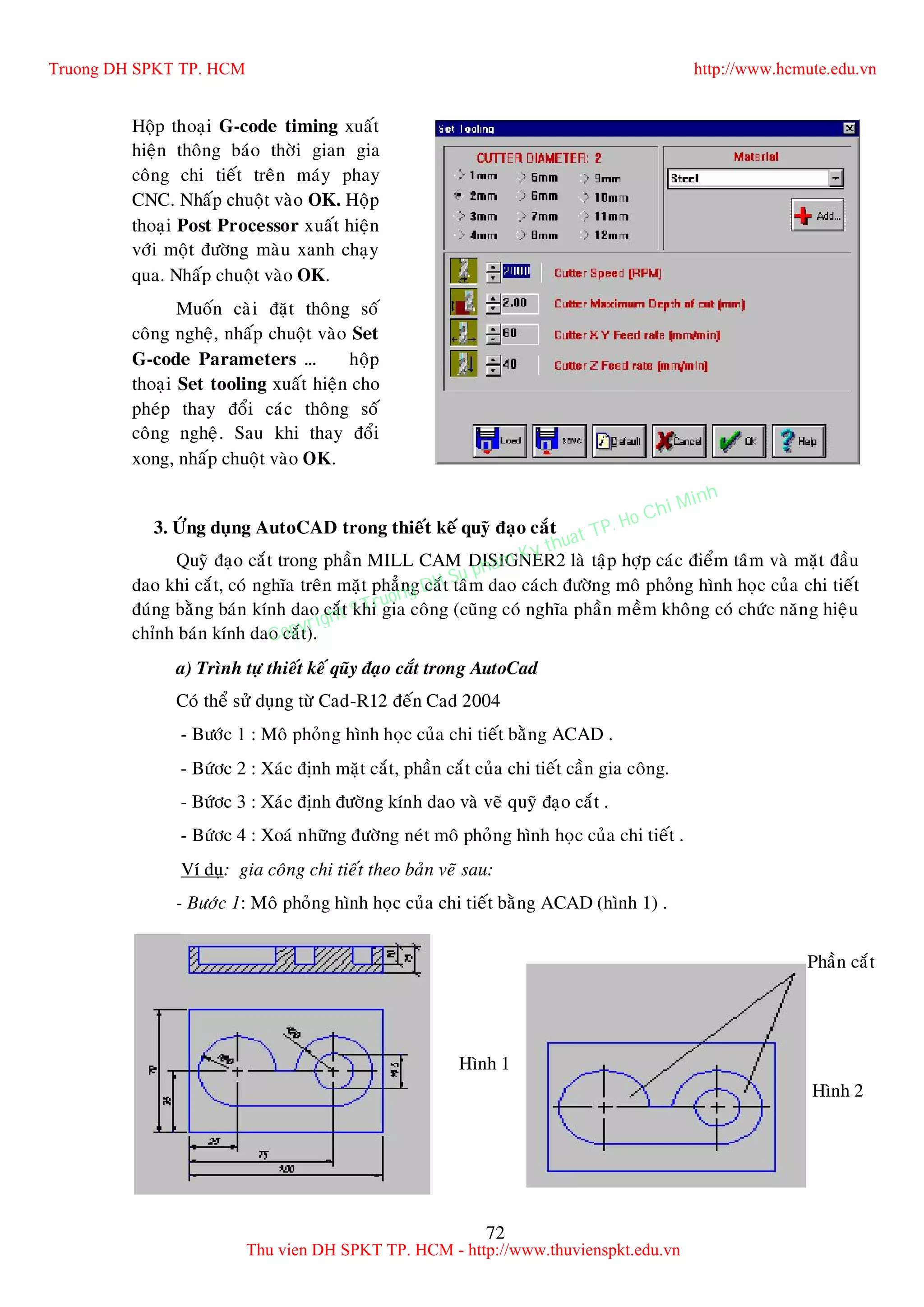 72
Hoäp thoaïi G-code timing xuaát
hieän thoâng baùo thôøi gian gia
coâng chi tieát treân maùy phay
CNC. Nhaáp chuoät vaøo OK. Hoäp
thoaïi Post Processor xuaát hieän
vôùi moät ñöôøng maøu xanh chaïy
qua. Nhaáp chuoät vaøo OK.
Muoán caøi ñaët thoâng soá
coâng ngheä, nhaáp chuoät vaøo Set
G-code Parameters … hoäp
thoaïi Set tooling xuaát hieän cho
pheùp thay ñoåi caùc thoâng soá
coâng ngheä. Sau khi thay ñoåi
xong, nhaáp chuoät vaøo OK.
3. ÖÙng duïng AutoCAD trong thieát keá quyõ ñaïo caét
Quyõ ñaïo caét trong phaàn MILL CAM DISIGNER2 laø taäp hôïp caùc ñieåm taâm vaø maët ñaàu
dao khi caét, coù nghóa treân maët phaúng caét taâm dao caùch ñöôøng moâ phoûng hình hoïc cuûa chi tieát
ñuùng baèng baùn kính dao caét khi gia coâng (cuõng coù nghóa phaàn meàm khoâng coù chöùc naêng hieäu
chænh baùn kính dao caét).
a) Trình töï thieát keá quõy ñaïo caét trong AutoCad
Coù theå söû duïng töø Cad-R12 ñeán Cad 2004
- Böôùc 1 : Moâ phoûng hình hoïc cuûa chi tieát baèng ACAD .
- Böùôc 2 : Xaùc ñònh maët caét, phaàn caét cuûa chi tieát caàn gia coâng.
- Böùôc 3 : Xaùc ñònh ñöôøng kính dao vaø veõ quyõ ñaïo caét .
- Böùôc 4 : Xoaù nhöõng ñöôøng neùt moâ phoûng hình hoïc cuûa chi tieát .
Ví duï: gia coâng chi tieát theo baûn veõ sau:
- Böôùc 1: Moâ phoûng hình hoïc cuûa chi tieát baèng ACAD (hình 1) .
-
Hình 1
Phaàn caét
Hình 2
Truong DH SPKT TP. HCM http://www.hcmute.edu.vn
Thu vien DH SPKT TP. HCM - http://www.thuvienspkt.edu.vn
Copyright © Truong DH Su pham Ky thuat TP. Ho Chi Minh
 