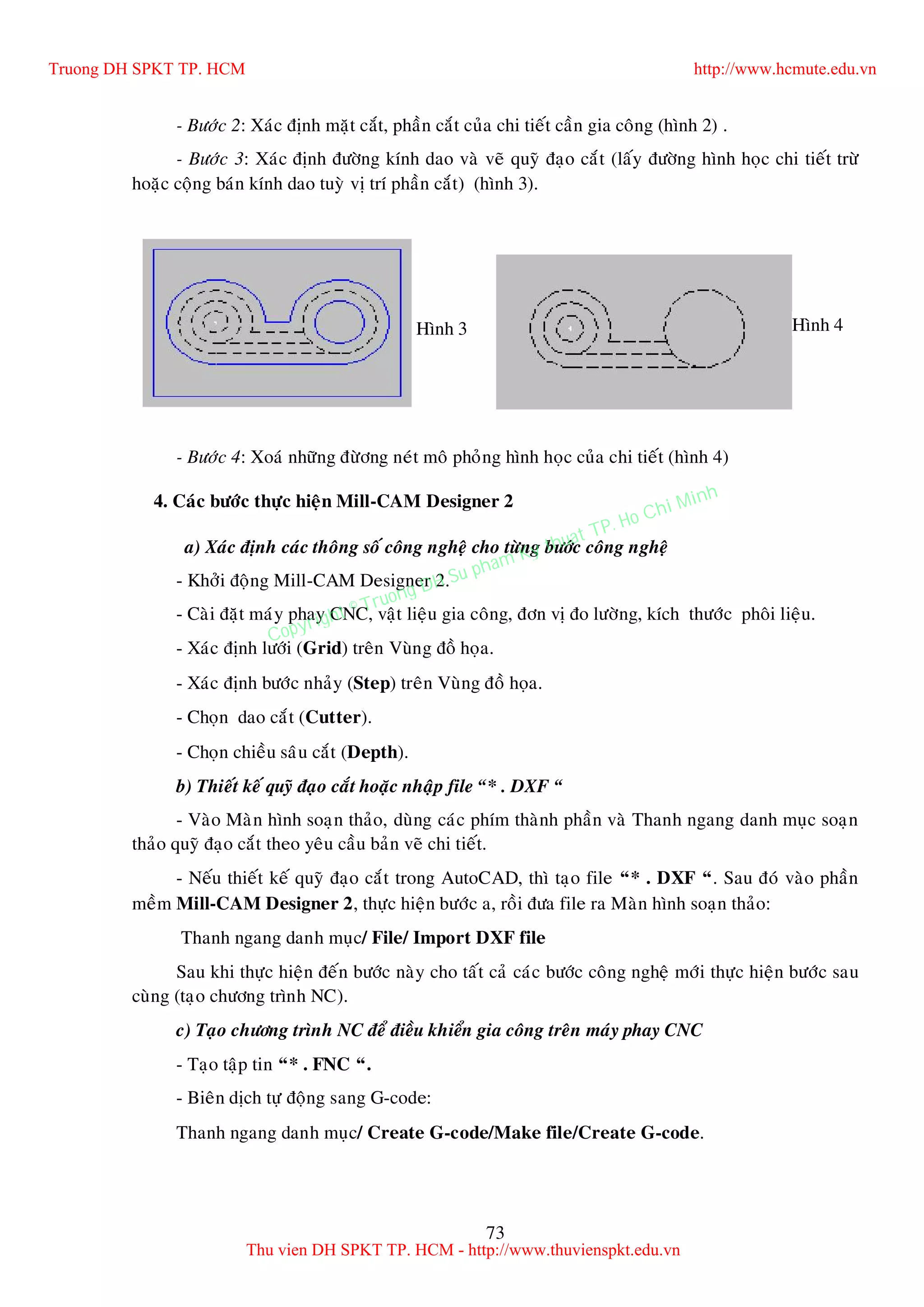 73
- Böôùc 2: Xaùc ñònh maët caét, phaàn caét cuûa chi tieát caàn gia coâng (hình 2) .
- Böôùc 3: Xaùc ñònh ñöôøng kính dao vaø veõ quyõ ñaïo caét (laáy ñöôøng hình hoïc chi tieát tröø
hoaëc coäng baùn kính dao tuyø vò trí phaàn caét) (hình 3).
- Böôùc 4: Xoaù nhöõng ñöøông neùt moâ phoûng hình hoïc cuûa chi tieát (hình 4)
4. Caùc böôùc thöïc hieän Mill-CAM Designer 2
a) Xaùc ñònh caùc thoâng soá coâng ngheä cho töøng böôùc coâng ngheä
- Khôûi ñoäng Mill-CAM Designer 2.
- Caøi ñaët maùy phay CNC, vaät lieäu gia coâng, ñôn vò ño löôøng, kích thöôùc phoâi lieäu.
- Xaùc ñònh löôùi (Grid) treân Vuøng ñoà hoïa.
- Xaùc ñònh böôùc nhaûy (Step) treân Vuøng ñoà hoïa.
- Choïn dao caét (Cutter).
- Choïn chieàu saâu caét (Depth).
b) Thieát keá quyõ ñaïo caét hoaëc nhaäp file “* . DXF “
- Vaøo Maøn hình soaïn thaûo, duøng caùc phím thaønh phaàn vaø Thanh ngang danh muïc soaïn
thaûo quyõ ñaïo caét theo yeâu caàu baûn veõ chi tieát.
- Neáu thieát keá quyõ ñaïo caét trong AutoCAD, thì taïo file “* . DXF “. Sau ñoù vaøo phaàn
meàm Mill-CAM Designer 2, thöïc hieän böôùc a, roài ñöa file ra Maøn hình soaïn thaûo:
Thanh ngang danh muïc/ File/ Import DXF file
Sau khi thöïc hieän ñeán böôùc naøy cho taát caû caùc böôùc coâng ngheä môùi thöïc hieän böôùc sau
cuøng (taïo chöông trình NC).
c) Taïo chöông trình NC ñeå ñieàu khieån gia coâng treân maùy phay CNC
- Taïo taäp tin “* . FNC “.
- Bieân dòch töï ñoäng sang G-code:
Thanh ngang danh muïc/ Create G-code/Make file/Create G-code.
Hình 3 Hình 4
Truong DH SPKT TP. HCM http://www.hcmute.edu.vn
Thu vien DH SPKT TP. HCM - http://www.thuvienspkt.edu.vn
Copyright © Truong DH Su pham Ky thuat TP. Ho Chi Minh
 
