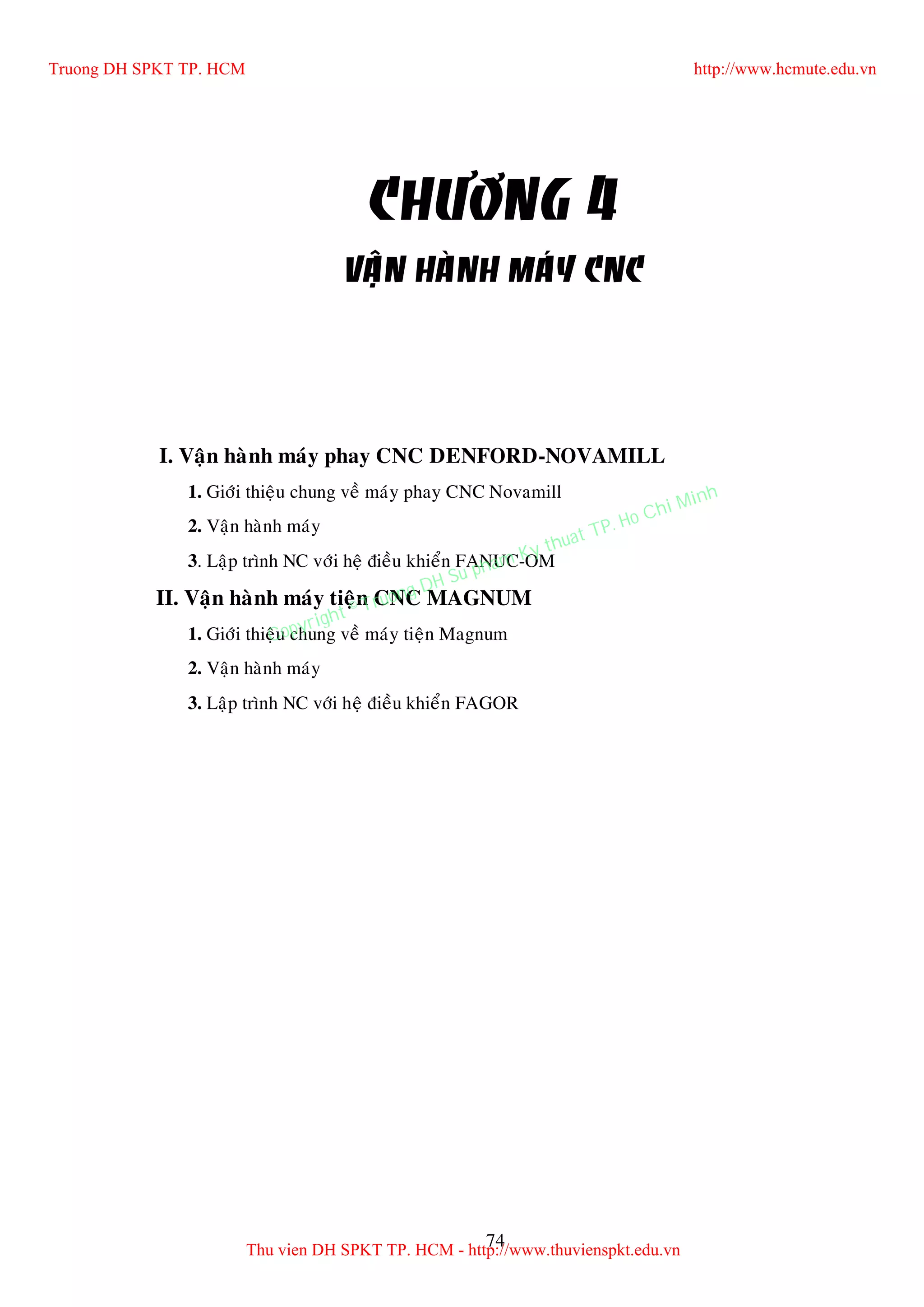 74
CHÖÔNG 4
VAÄN HAØNH MAÙY CNC
I. Vaän haønh maùy phay CNC DENFORD-NOVAMILL
1. Giôùi thieäu chung veà maùy phay CNC Novamill
2. Vaän haønh maùy
3. Laäp trình NC vôùi heä ñieàu khieån FANUC-OM
II. Vaän haønh maùy tieän CNC MAGNUM
1. Giôùi thieäu chung veà maùy tieän Magnum
2. Vaän haønh maùy
3. Laäp trình NC vôùi heä ñieàu khieån FAGOR
Truong DH SPKT TP. HCM http://www.hcmute.edu.vn
Thu vien DH SPKT TP. HCM - http://www.thuvienspkt.edu.vn
Copyright © Truong DH Su pham Ky thuat TP. Ho Chi Minh
 