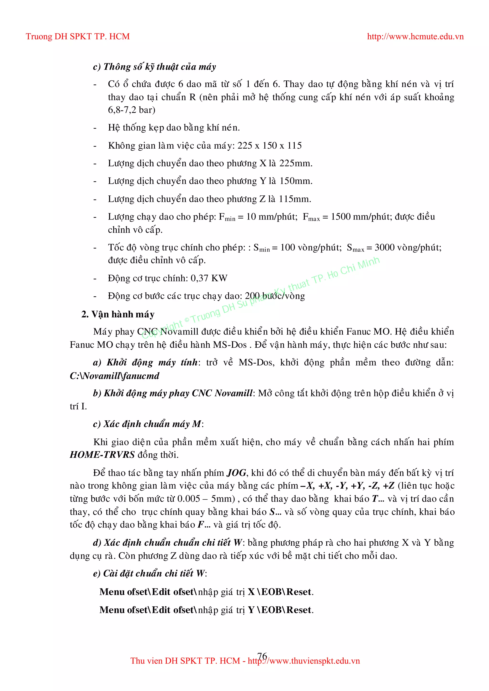 76
c) Thoâng soá kyõ thuaät cuûa maùy
- Coù oå chöùa ñöôïc 6 dao maõ töø soá 1 ñeán 6. Thay dao töï ñoäng baèng khí neùn vaø vò trí
thay dao taïi chuaån R (neân phaûi môû heä thoáng cung caáp khí neùn vôùi aùp suaát khoaûng
6,8-7,2 bar)
- Heä thoáng keïp dao baèng khí neùn.
- Khoâng gian laøm vieäc cuûa maùy: 225 x 150 x 115
- Löôïng dòch chuyeån dao theo phöông X laø 225mm.
- Löôïng dòch chuyeån dao theo phöông Y laø 150mm.
- Löôïng dòch chuyeån dao theo phöông Z laø 115mm.
- Löôïng chaïy dao cho pheùp: Fmin = 10 mm/phuùt; Fmax = 1500 mm/phuùt; ñöôïc ñieàu
chænh voâ caáp.
- Toác ñoä voøng truïc chính cho pheùp: : Smin = 100 voøng/phuùt; Smax = 3000 voøng/phuùt;
ñöôïc ñieàu chænh voâ caáp.
- Ñoäng cô truïc chính: 0,37 KW
- Ñoäng cô böôùc caùc truïc chaïy dao: 200 böôùc/voøng
2. Vaän haønh maùy
Maùy phay CNC Novamill ñöôïc ñieàu khieån bôûi heä ñieàu khieån Fanuc MO. Heä ñieàu khieån
Fanuc MO chaïy treân heä ñieàu haønh MS-Dos . Ñeå vaän haønh maùy, thöïc hieän caùc böôùc nhö sau:
a) Khôûi ñoäng maùy tính: trôû veà MS-Dos, khôûi ñoäng phaàn meàm theo ñöôøng daãn:
C:Novamillfanucmd
b) Khôûi ñoäng maùy phay CNC Novamill: Môû coâng taét khôûi ñoäng treân hoäp ñieàu khieån ôû vò
trí I.
c) Xaùc ñònh chuaån maùy M:
Khi giao dieän cuûa phaàn meàm xuaát hieän, cho maùy veà chuaån baèng caùch nhaán hai phím
HOME-TRVRS ñoàng thôøi.
Ñeå thao taùc baèng tay nhaán phím JOG, khi ñoù coù theå di chuyeån baøn maùy ñeán baát kyø vò trí
naøo trong khoâng gian laøm vieäc cuûa maùy baèng caùc phím –X, +X, -Y, +Y, -Z, +Z (lieân tuïc hoaëc
töøng böôùc vôùi boán möùc töø 0.005 – 5mm) , coù theå thay dao baèng khai baùo T… vaø vò trí dao caàn
thay, coù theå cho truïc chính quay baèng khai baùo S… vaø soá voøng quay cuûa truïc chính, khai baùo
toác ñoä chaïy dao baèng khai baùo F… vaø giaù trò toác ñoä.
d) Xaùc ñònh chuaån chuaån chi tieát W: baèng phöông phaùp raø cho hai phöông X vaø Y baèng
duïng cuï raø. Coøn phöông Z duøng dao raø tieáp xuùc vôùi beà maët chi tieát cho moãi dao.
e) Caøi ñaët chuaån chi tieát W:
Menu ofsetEdit ofsetnhaäp giaù trò X EOBReset.
Menu ofsetEdit ofsetnhaäp giaù trò Y EOBReset.
Truong DH SPKT TP. HCM http://www.hcmute.edu.vn
Thu vien DH SPKT TP. HCM - http://www.thuvienspkt.edu.vn
Copyright © Truong DH Su pham Ky thuat TP. Ho Chi Minh
 