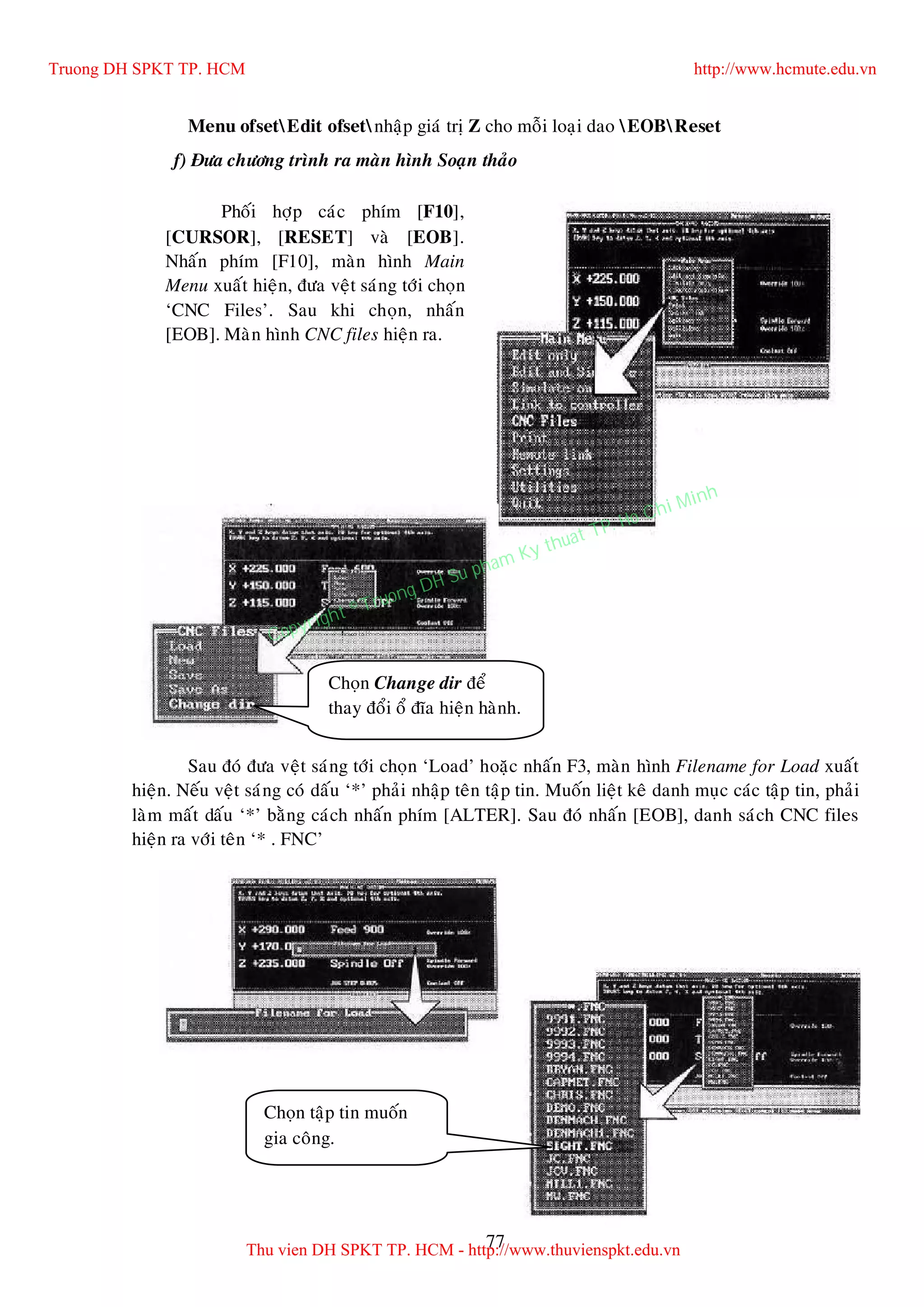 77
Menu ofsetEdit ofsetnhaäp giaù trò Z cho moãi loaïi dao EOBReset
f) Ñöa chöông trình ra maøn hình Soaïn thaûo
Sau ñoù ñöa veät saùng tôùi choïn ‘Load’ hoaëc nhaán F3, maøn hình Filename for Load xuaát
hieän. Neáu veät saùng coù daáu ‘*’ phaûi nhaäp teân taäp tin. Muoán lieät keâ danh muïc caùc taäp tin, phaûi
laøm maát daáu ‘*’ baèng caùch nhaán phím [ALTER]. Sau ñoù nhaán [EOB], danh saùch CNC files
hieän ra vôùi teân ‘* . FNC’
Muoán trôû ra maøn hình tröôùc,
nhaán [RESET].
Phoái hôïp caùc phím [F10],
[CURSOR], [RESET] vaø [EOB].
Nhaán phím [F10], maøn hình Main
Menu xuaát hieän, ñöa veät saùng tôùi choïn
‘CNC Files’. Sau khi choïn, nhaán
[EOB]. Maøn hình CNC files hieän ra.
Choïn Change dir ñeå
thay ñoåi oå ñóa hieän haønh.
Choïn taäp tin muoán
gia coâng.
Truong DH SPKT TP. HCM http://www.hcmute.edu.vn
Thu vien DH SPKT TP. HCM - http://www.thuvienspkt.edu.vn
Copyright © Truong DH Su pham Ky thuat TP. Ho Chi Minh
 