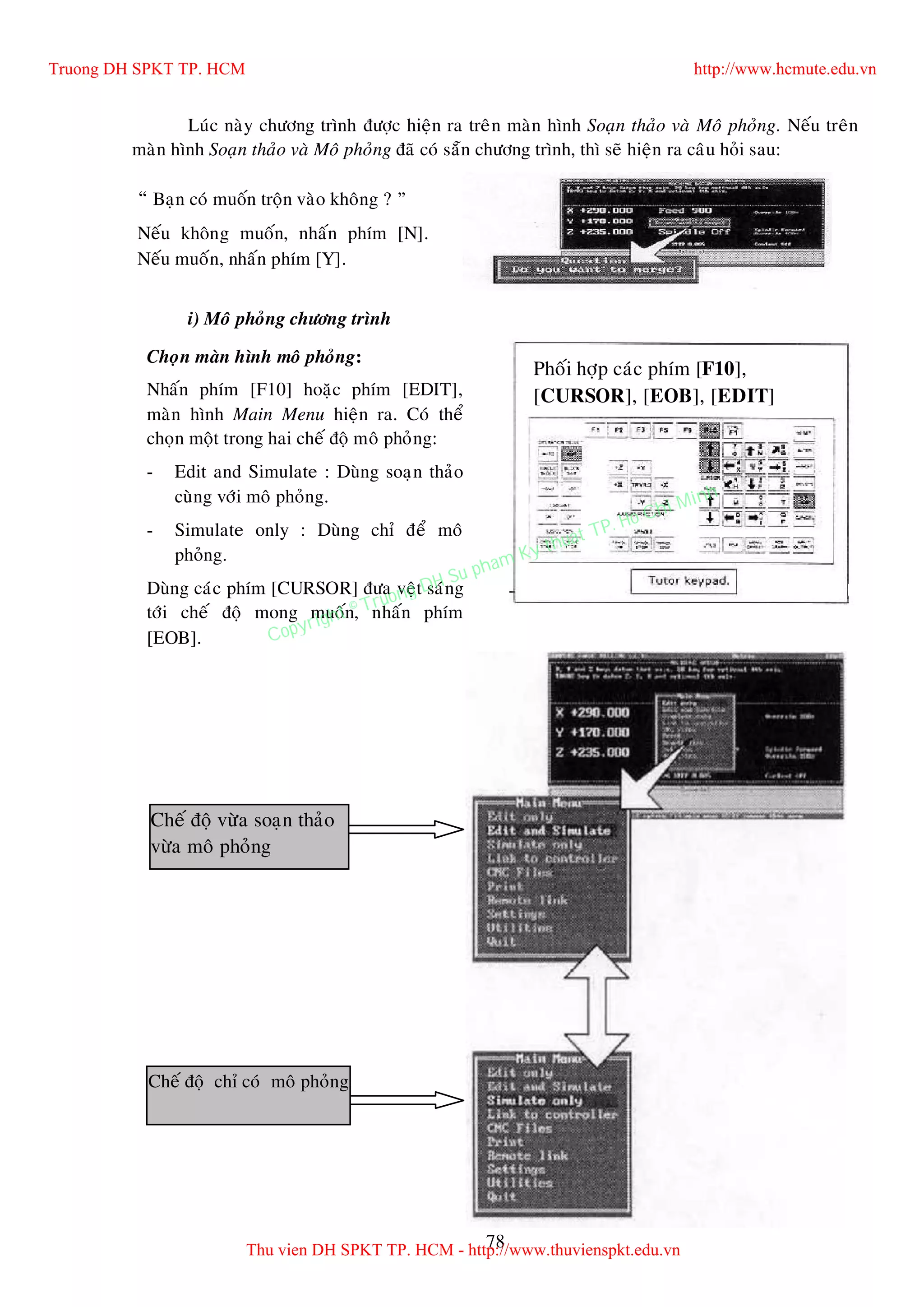 78
Luùc naøy chöông trình ñöôïc hieän ra treân maøn hình Soaïn thaûo vaø Moâ phoûng. Neáu treân
maøn hình Soaïn thaûo vaø Moâ phoûng ñaõ coù saün chöông trình, thì seõ hieän ra caâu hoûi sau:
i) Moâ phoûng chöông trình
i) Moâ phoûng chöông trình
“ Baïn coù muoán troän vaøo khoâng ? ”
Neáu khoâng muoán, nhaán phím [N].
Neáu muoán, nhaán phím [Y].
Choïn maøn hình moâ phoûng:
Nhaán phím [F10] hoaëc phím [EDIT],
maøn hình Main Menu hieän ra. Coù theå
choïn moät trong hai cheá ñoä moâ phoûng:
- Edit and Simulate : Duøng soaïn thaûo
cuøng vôùi moâ phoûng.
- Simulate only : Duøng chæ ñeå moâ
phoûng.
Duøng caùc phím [CURSOR] ñöa veät saùng
tôùi cheá ñoä mong muoán, nhaán phím
[EOB].
Cheá ñoä vöøa soaïn thaûo
vöøa moâ phoûng
Cheá ñoä chæ coù moâ phoûng
Phoái hôïp caùc phím [F10],
[CURSOR], [EOB], [EDIT]
Truong DH SPKT TP. HCM http://www.hcmute.edu.vn
Thu vien DH SPKT TP. HCM - http://www.thuvienspkt.edu.vn
Copyright © Truong DH Su pham Ky thuat TP. Ho Chi Minh
 