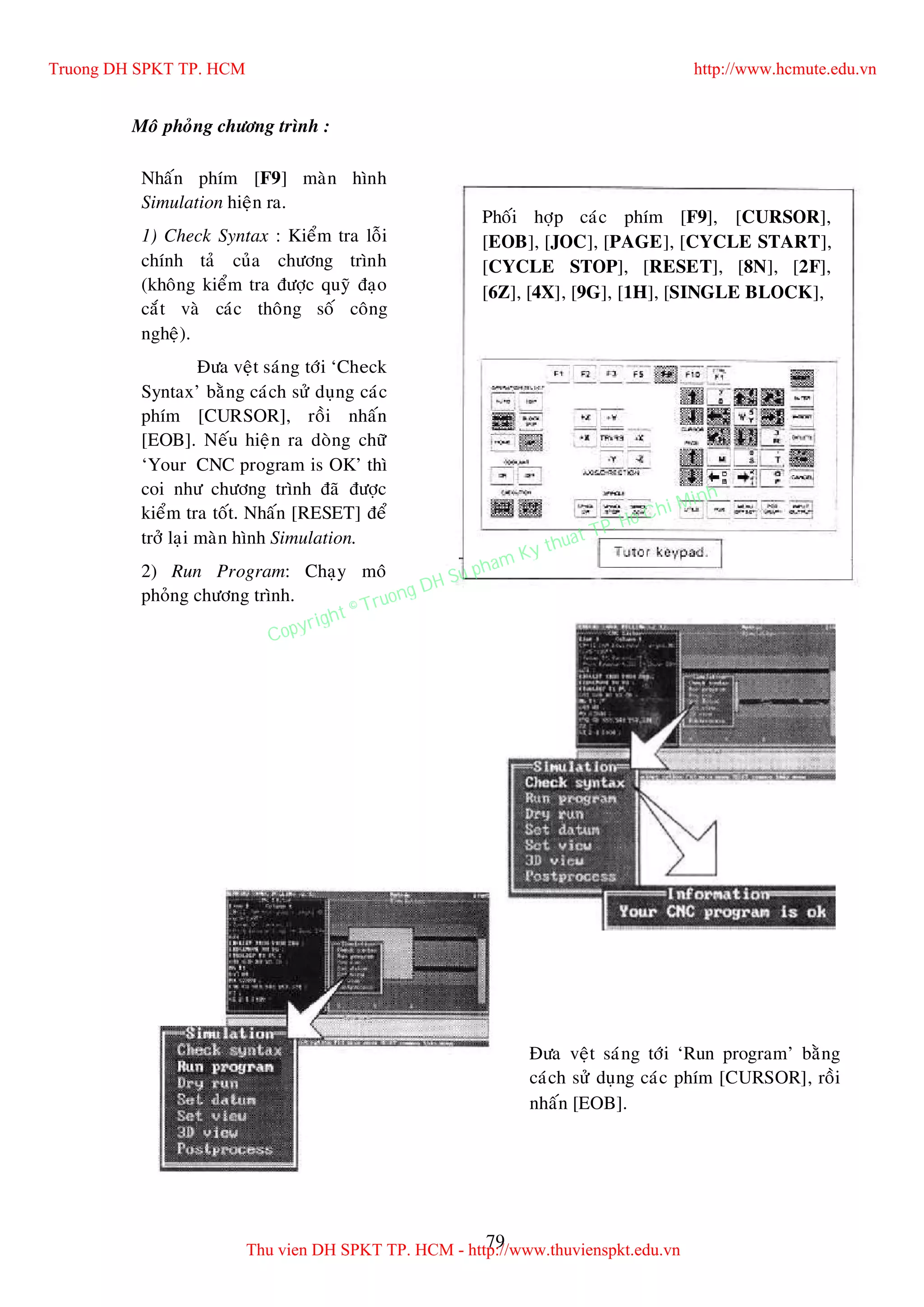 79
Moâ phoûng chöông trình :
Nhaán phím [F9] maøn hình
Simulation hieän ra.
1) Check Syntax : Kieåm tra loãi
chính taû cuûa chöông trình
(khoâng kieåm tra ñöôïc quyõ ñaïo
caét vaø caùc thoâng soá coâng
ngheä).
Ñöa veät saùng tôùi ‘Check
Syntax’ baèng caùch söû duïng caùc
phím [CURSOR], roài nhaán
[EOB]. Neáu hieän ra doøng chöõ
‘Your CNC program is OK’ thì
coi nhö chöông trình ñaõ ñöôïc
kieåm tra toát. Nhaán [RESET] ñeå
trôû laïi maøn hình Simulation.
2) Run Program: Chaïy moâ
phoûng chöông trình.
Ñöa veät saùng tôùi ‘Run program’ baèng
caùch söû duïng caùc phím [CURSOR], roài
nhaán [EOB].
Phoái hôïp caùc phím [F9], [CURSOR],
[EOB], [JOC], [PAGE], [CYCLE START],
[CYCLE STOP], [RESET], [8N], [2F],
[6Z], [4X], [9G], [1H], [SINGLE BLOCK],
Truong DH SPKT TP. HCM http://www.hcmute.edu.vn
Thu vien DH SPKT TP. HCM - http://www.thuvienspkt.edu.vn
Copyright © Truong DH Su pham Ky thuat TP. Ho Chi Minh
 