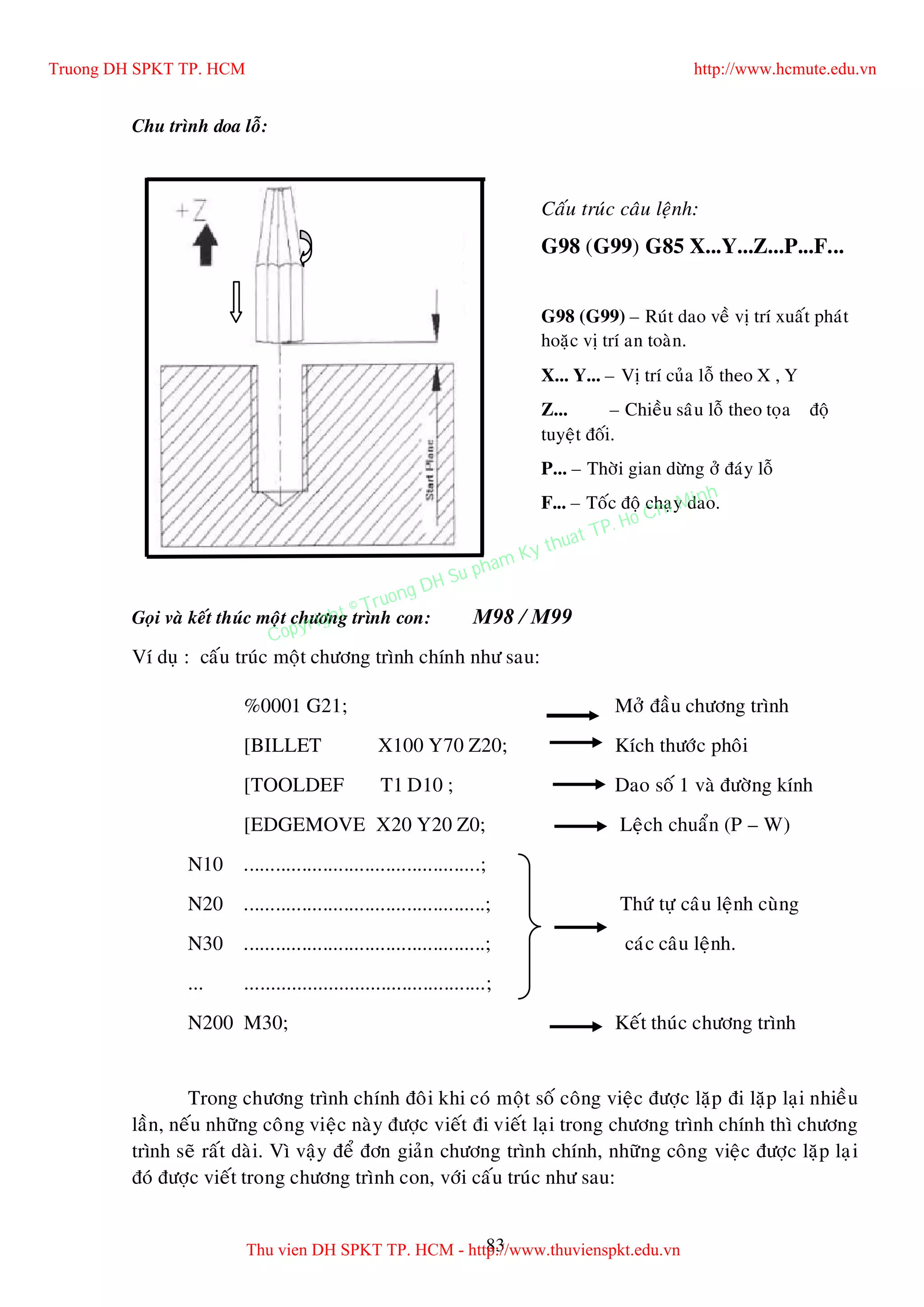 83
Chu trình doa loã:
Goïi vaø keát thuùc moät chöông trình con: M98 / M99
Ví duï : caáu truùc moät chöông trình chính nhö sau:
%0001 G21; Môû ñaàu chöông trình
[BILLET X100 Y70 Z20; Kích thöôùc phoâi
[TOOLDEF T1 D10 ; Dao soá 1 vaø ñöôøng kính
[EDGEMOVE X20 Y20 Z0; Leäch chuaån (P – W)
N10 .............................................;
N20 ..............................................; Thöù töï caâu leänh cuøng
N30 ..............................................; caùc caâu leänh.
... ..............................................;
N200 M30; Keát thuùc chöông trình
Trong chöông trình chính ñoâi khi coù moät soá coâng vieäc ñöôïc laëp ñi laëp laïi nhieàu
laàn, neáu nhöõng coâng vieäc naøy ñöôïc vieát ñi vieát laïi trong chöông trình chính thì chöông
trình seõ raát daøi. Vì vaäy ñeå ñôn giaûn chöông trình chính, nhöõng coâng vieäc ñöôïc laëp laïi
ñoù ñöôïc vieát trong chöông trình con, vôùi caáu truùc nhö sau:
Caáu truùc caâu leänh:
G98 (G99) G85 X...Y...Z...P...F...
G98 (G99) – Ruùt dao veà vò trí xuaát phaùt
hoaëc vò trí an toaøn.
X... Y... – Vò trí cuûa loã theo X , Y
Z... – Chieàu saâu loã theo toïa ñoä
tuyeät ñoái.
P... – Thôøi gian döøng ôû ñaùy loã
F... – Toác ñoä chaïy dao.
Truong DH SPKT TP. HCM http://www.hcmute.edu.vn
Thu vien DH SPKT TP. HCM - http://www.thuvienspkt.edu.vn
Copyright © Truong DH Su pham Ky thuat TP. Ho Chi Minh
 