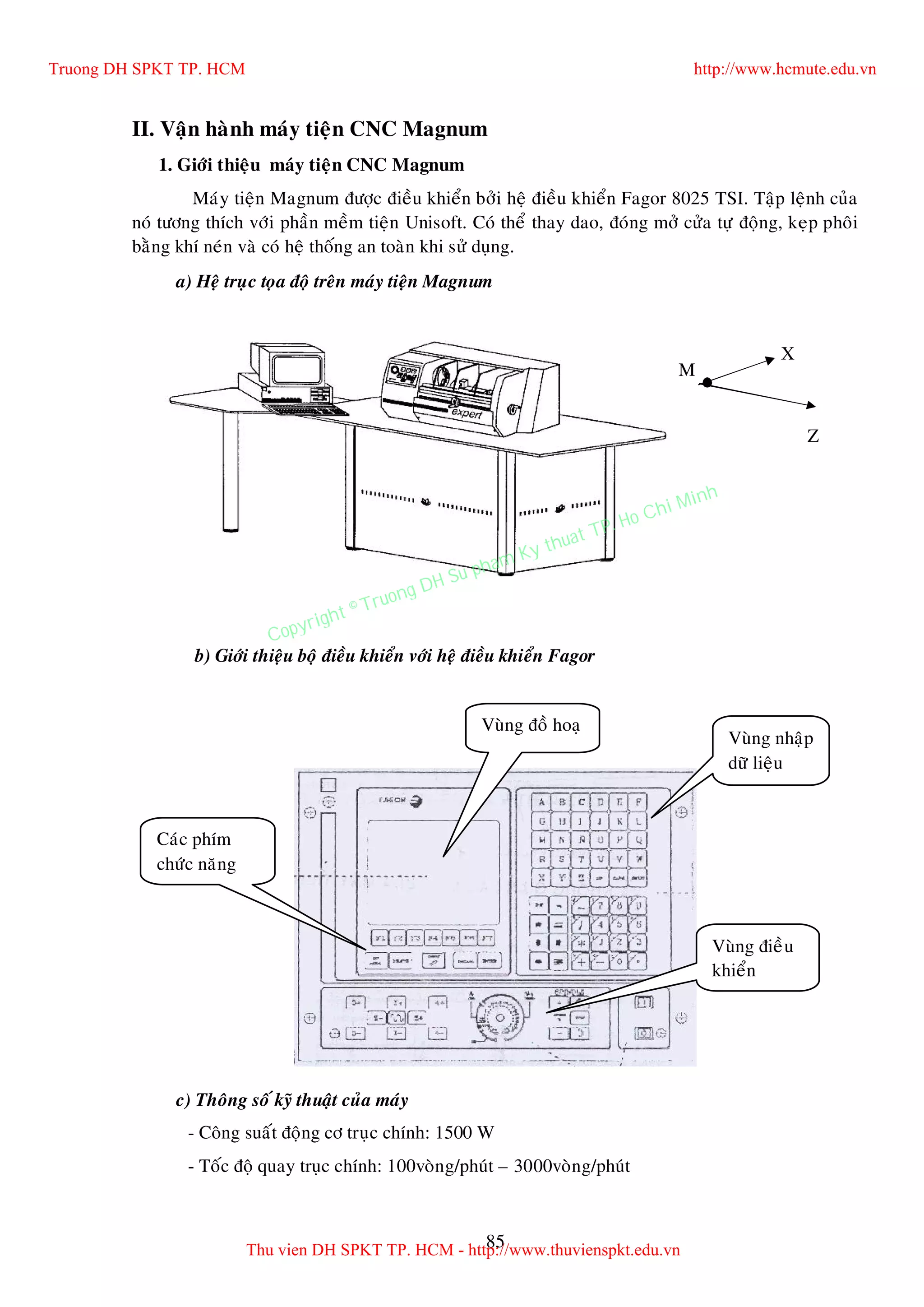 85
II. Vaän haønh maùy tieän CNC Magnum
1. Giôùi thieäu maùy tieän CNC Magnum
Maùy tieän Magnum ñöôïc ñieàu khieån bôûi heä ñieàu khieån Fagor 8025 TSI. Taäp leänh cuûa
noù töông thích vôùi phaàn meàm tieän Unisoft. Coù theå thay dao, ñoùng môû cöûa töï ñoäng, keïp phoâi
baèng khí neùn vaø coù heä thoáng an toaøn khi söû duïng.
a) Heä truïc toïa ñoä treân maùy tieän Magnum
b) Giôùi thieäu boä ñieàu khieån vôùi heä ñieàu khieån Fagor
c) Thoâng soá kyõ thuaät cuûa maùy
- Coâng suaát ñoäng cô truïc chính: 1500 W
- Toác ñoä quay truïc chính: 100voøng/phuùt – 3000voøng/phuùt
Vuøng ñieàu
khieån
Caùc phím
chöùc naêng
Vuøng nhaäp
döõ lieäu
Vuøng ñoà hoaï
Z
X
M
Truong DH SPKT TP. HCM http://www.hcmute.edu.vn
Thu vien DH SPKT TP. HCM - http://www.thuvienspkt.edu.vn
Copyright © Truong DH Su pham Ky thuat TP. Ho Chi Minh
 