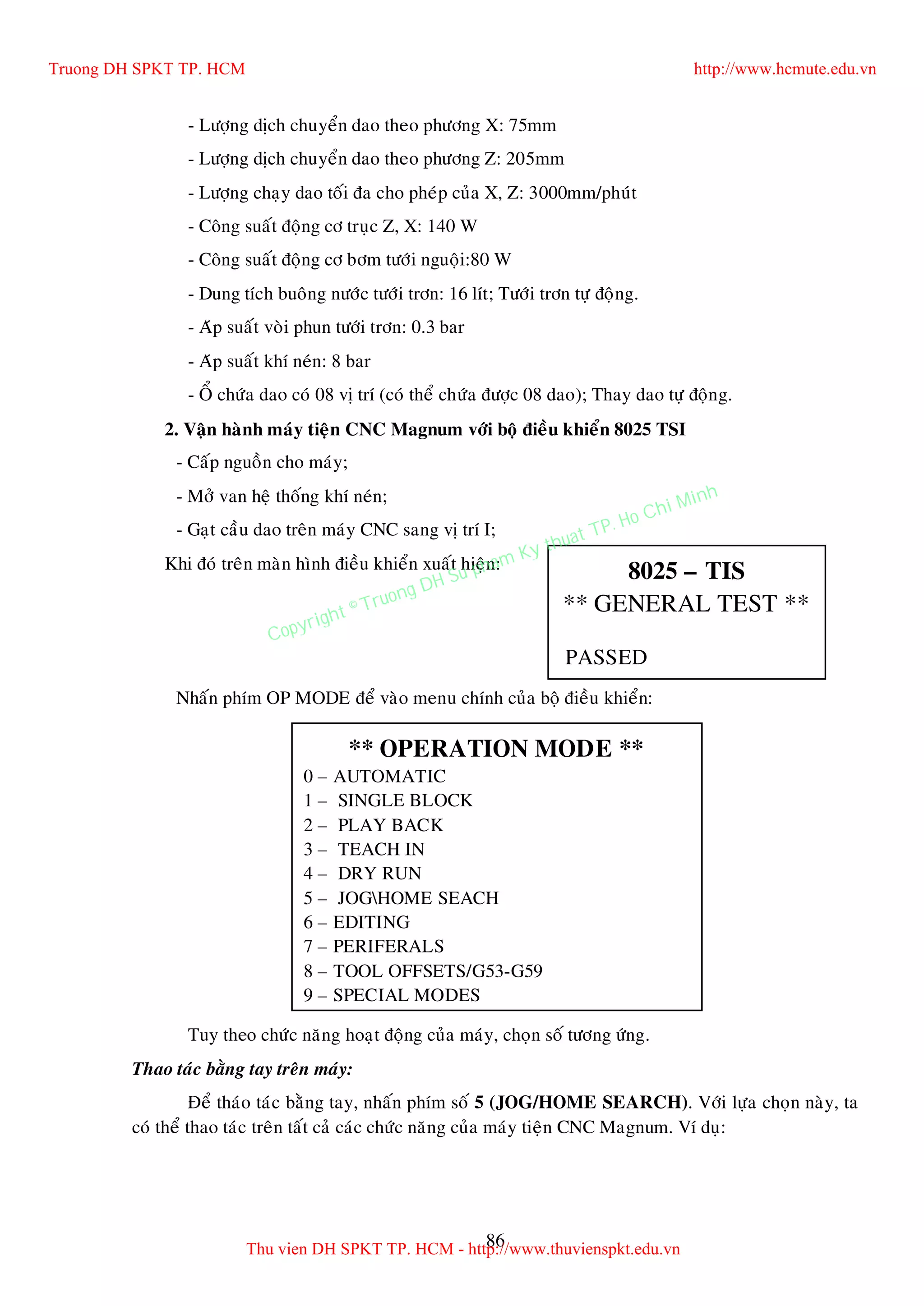 86
- Löôïng dòch chuyeån dao theo phöông X: 75mm
- Löôïng dòch chuyeån dao theo phöông Z: 205mm
- Löôïng chaïy dao toái ña cho pheùp cuûa X, Z: 3000mm/phuùt
- Coâng suaát ñoäng cô truïc Z, X: 140 W
- Coâng suaát ñoäng cô bôm töôùi nguoäi:80 W
- Dung tích buoâng nöôùc töôùi trôn: 16 lít; Töôùi trôn töï ñoäng.
- Aùp suaát voøi phun töôùi trôn: 0.3 bar
- Aùp suaát khí neùn: 8 bar
- OÅ chöùa dao coù 08 vò trí (coù theå chöùa ñöôïc 08 dao); Thay dao töï ñoäng.
2. Vaän haønh maùy tieän CNC Magnum vôùi boä ñieàu khieån 8025 TSI
- Caáp nguoàn cho maùy;
- Môû van heä thoáng khí neùn;
- Gaït caàu dao treân maùy CNC sang vò trí I;
Khi ñoù treân maøn hình ñieàu khieån xuaát hieän:
Nhaán phím OP MODE ñeå vaøo menu chính cuûa boä ñieàu khieån:
Tuy theo chöùc naêng hoaït ñoäng cuûa maùy, choïn soá töông öùng.
Thao taùc baèng tay treân maùy:
Ñeå thaùo taùc baèng tay, nhaán phím soá 5 (JOG/HOME SEARCH). Vôùi löïa choïn naøy, ta
coù theå thao taùc treân taát caû caùc chöùc naêng cuûa maùy tieän CNC Magnum. Ví duï:
8025 – TIS
** GENERAL TEST **
PASSED
** OPERATION MODE **
0 – AUTOMATIC
1 – SINGLE BLOCK
2 – PLAY BACK
3 – TEACH IN
4 – DRY RUN
5 – JOGHOME SEACH
6 – EDITING
7 – PERIFERALS
8 – TOOL OFFSETS/G53-G59
9 – SPECIAL MODES
Truong DH SPKT TP. HCM http://www.hcmute.edu.vn
Thu vien DH SPKT TP. HCM - http://www.thuvienspkt.edu.vn
Copyright © Truong DH Su pham Ky thuat TP. Ho Chi Minh
 