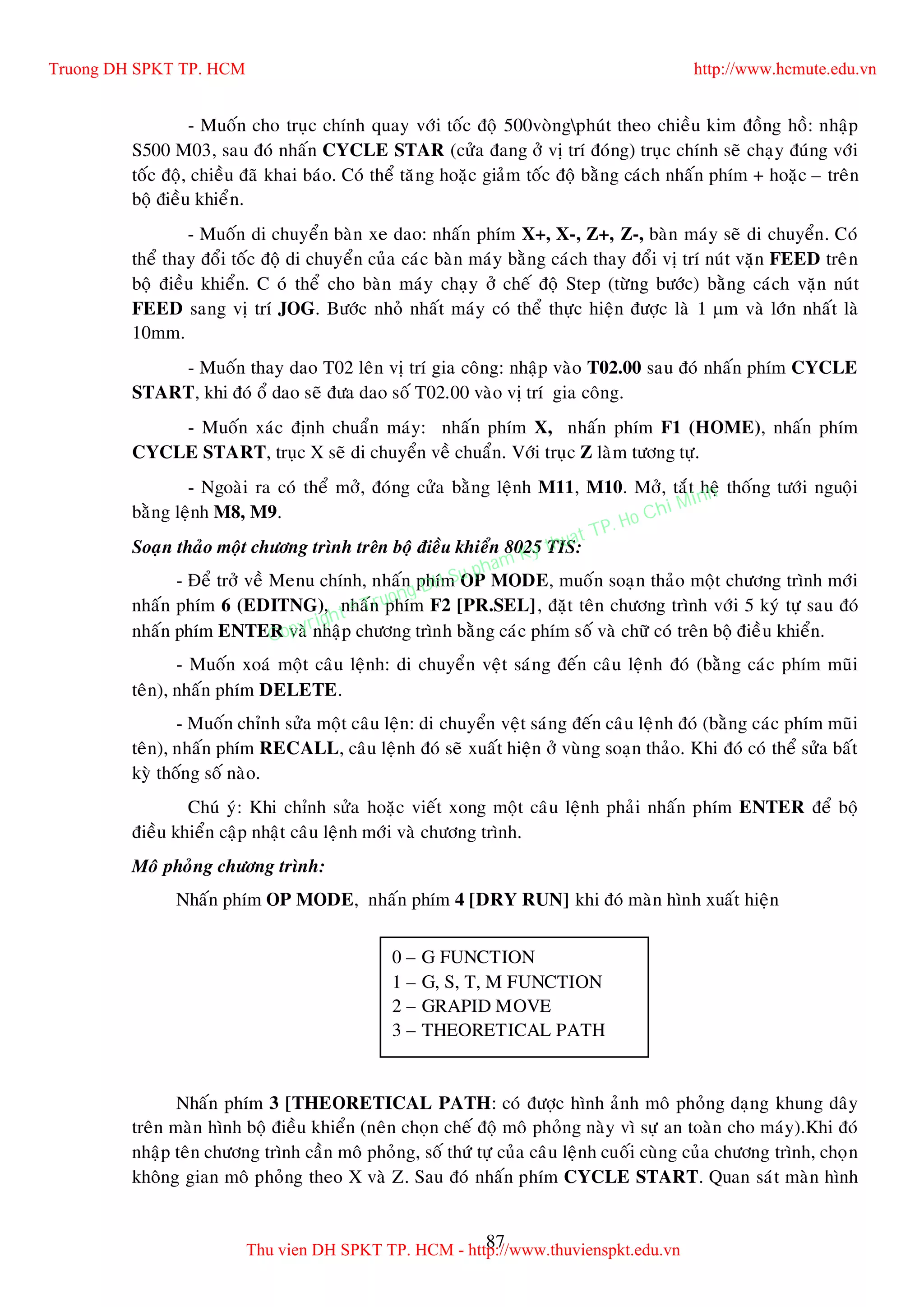 87
- Muoán cho truïc chính quay vôùi toác ñoä 500voøngphuùt theo chieàu kim ñoàng hoà: nhaäp
S500 M03, sau ñoù nhaán CYCLE STAR (cöûa ñang ôû vò trí ñoùng) truïc chính seõ chaïy ñuùng vôùi
toác ñoä, chieàu ñaõ khai baùo. Coù theå taêng hoaëc giaûm toác ñoä baèng caùch nhaán phím + hoaëc – treân
boä ñieàu khieån.
- Muoán di chuyeån baøn xe dao: nhaán phím X+, X-, Z+, Z-, baøn maùy seõ di chuyeån. Coù
theå thay ñoåi toác ñoä di chuyeån cuûa caùc baøn maùy baèng caùch thay ñoåi vò trí nuùt vaën FEED treân
boä ñieàu khieån. C où theå cho baøn maùy chaïy ôû cheá ñoä Step (töøng böôùc) baèng caùch vaën nuùt
FEED sang vò trí JOG. Böôùc nhoû nhaát maùy coù theå thöïc hieän ñöôïc laø 1 m vaø lôùn nhaát laø
10mm.
- Muoán thay dao T02 leân vò trí gia coâng: nhaäp vaøo T02.00 sau ñoù nhaán phím CYCLE
START, khi ñoù oå dao seõ ñöa dao soá T02.00 vaøo vò trí gia coâng.
- Muoán xaùc ñònh chuaån maùy: nhaán phím X, nhaán phím F1 (HOME), nhaán phím
CYCLE START, truïc X seõ di chuyeån veà chuaån. Vôùi truïc Z laøm töông töï.
- Ngoaøi ra coù theå môû, ñoùng cöûa baèng leänh M11, M10. Môû, taét heä thoáng töôùi nguoäi
baèng leänh M8, M9.
Soaïn thaûo moät chöông trình treân boä ñieàu khieån 8025 TIS:
- Ñeå trôû veà Menu chính, nhaán phím OP MODE, muoán soaïn thaûo moät chöông trình môùi
nhaán phím 6 (EDITNG), nhaán phím F2 [PR.SEL], ñaët teân chöông trình vôùi 5 kyù töï sau ñoù
nhaán phím ENTER vaø nhaäp chöông trình baèng caùc phím soá vaø chöõ coù treân boä ñieàu khieån.
- Muoán xoaù moät caâu leänh: di chuyeån veät saùng ñeán caâu leänh ñoù (baèng caùc phím muõi
teân), nhaán phím DELETE.
- Muoán chænh söûa moät caâu leän: di chuyeån veät saùng ñeán caâu leänh ñoù (baèng caùc phím muõi
teân), nhaán phím RECALL, caâu leänh ñoù seõ xuaát hieän ôû vuøng soaïn thaûo. Khi ñoù coù theå söûa baát
kyø thoáng soá naøo.
Chuù yù: Khi chænh söûa hoaëc vieát xong moät caâu leänh phaûi nhaán phím ENTER ñeå boä
ñieàu khieån caäp nhaät caâu leänh môùi vaø chöông trình.
Moâ phoûng chöông trình:
Nhaán phím OP MODE, nhaán phím 4 [DRY RUN] khi ñoù maøn hình xuaát hieän
Nhaán phím 3 [THEORETICAL PATH: coù ñöôïc hình aûnh moâ phoûng daïng khung daây
treân maøn hình boä ñieàu khieån (neân choïn cheá ñoä moâ phoûng naøy vì söï an toaøn cho maùy).Khi ñoù
nhaäp teân chöông trình caàn moâ phoûng, soá thöù töï cuûa caâu leänh cuoái cuøng cuûa chöông trình, choïn
khoâng gian moâ phoûng theo X vaø Z. Sau ñoù nhaán phím CYCLE START. Quan saùt maøn hình
0 – G FUNCTION
1 – G, S, T, M FUNCTION
2 – GRAPID MOVE
3 – THEORETICAL PATH
Truong DH SPKT TP. HCM http://www.hcmute.edu.vn
Thu vien DH SPKT TP. HCM - http://www.thuvienspkt.edu.vn
Copyright © Truong DH Su pham Ky thuat TP. Ho Chi Minh
 