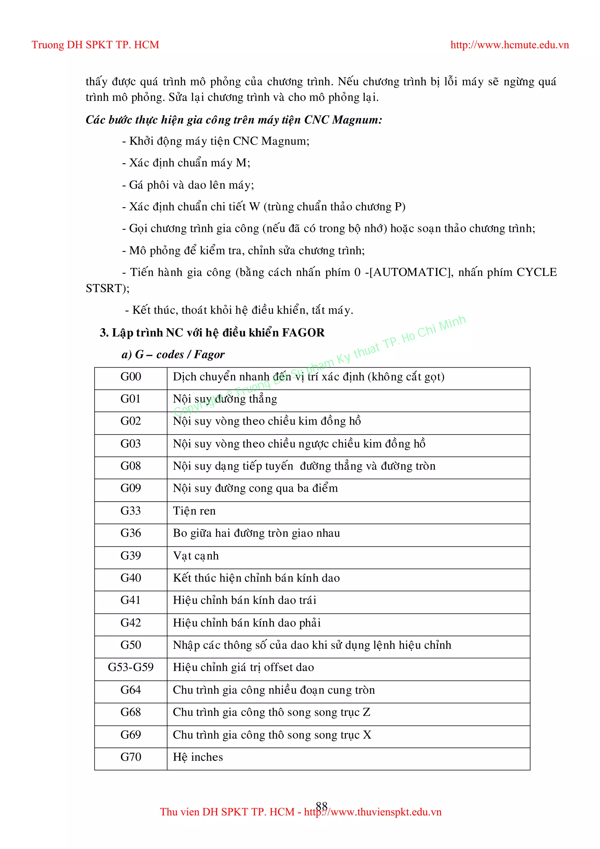 88
thaáy ñöôïc quaù trình moâ phoûng cuûa chöông trình. Neáu chöông trình bò loãi maùy seõ ngöøng quaù
trình moâ phoûng. Söûa laïi chöông trình vaø cho moâ phoûng laïi.
Caùc böôùc thöïc hieän gia coâng treân maùy tieän CNC Magnum:
- Khôûi ñoäng maùy tieän CNC Magnum;
- Xaùc ñònh chuaån maùy M;
- Gaù phoâi vaø dao leân maùy;
- Xaùc ñònh chuaån chi tieát W (truøng chuaån thaûo chöông P)
- Goïi chöông trình gia coâng (neáu ñaõ coù trong boä nhôù) hoaëc soaïn thaûo chöông trình;
- Moâ phoûng ñeå kieåm tra, chænh söûa chöông trình;
- Tieán haønh gia coâng (baèng caùch nhaán phím 0 -[AUTOMATIC], nhaán phím CYCLE
STSRT);
- Keát thuùc, thoaùt khoûi heä ñieàu khieån, taét maùy.
3. Laäp trình NC vôùi heä ñieàu khieån FAGOR
a) G – codes / Fagor
G00 Dòch chuyeån nhanh ñeán vò trí xaùc ñònh (khoâng caét goït)
G01 Noäi suy ñöôøng thaúng
G02 Noäi suy voøng theo chieàu kim ñoàng hoà
G03 Noäi suy voøng theo chieàu ngöôïc chieàu kim ñoàng hoà
G08 Noäi suy daïng tieáp tuyeán ñöôøng thaúng vaø ñöôøng troøn
G09 Noäi suy ñöôøng cong qua ba ñieåm
G33 Tieän ren
G36 Bo giöõa hai ñöôøng troøn giao nhau
G39 Vaït caïnh
G40 Keát thuùc hieän chænh baùn kính dao
G41 Hieäu chænh baùn kính dao traùi
G42 Hieäu chænh baùn kính dao phaûi
G50 Nhaäp caùc thoâng soá cuûa dao khi söû duïng leänh hieäu chænh
G53-G59 Hieäu chænh giaù trò offset dao
G64 Chu trình gia coâng nhieàu ñoaïn cung troøn
G68 Chu trình gia coâng thoâ song song truïc Z
G69 Chu trình gia coâng thoâ song song truïc X
G70 Heä inches
Truong DH SPKT TP. HCM http://www.hcmute.edu.vn
Thu vien DH SPKT TP. HCM - http://www.thuvienspkt.edu.vn
Copyright © Truong DH Su pham Ky thuat TP. Ho Chi Minh
 