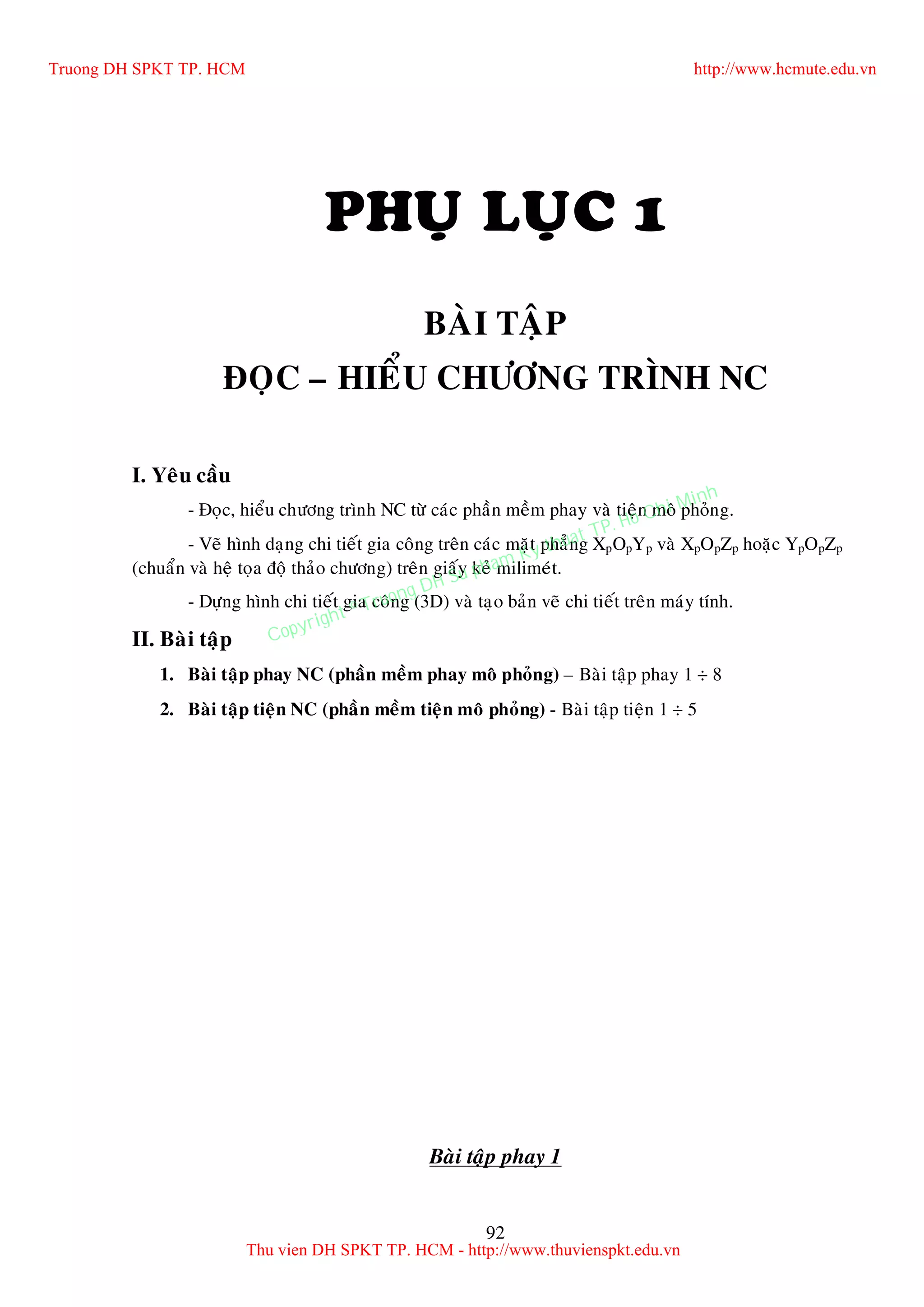 92
PHUÏ LUÏC 1
BAØI TAÄP
ÑOÏC – HIEÅU CHÖÔNG TRÌNH NC
I. Yeâu caàu
- Ñoïc, hieåu chöông trình NC töø caùc phaàn meàm phay vaø tieän moâ phoûng.
- Veõ hình daïng chi tieát gia coâng treân caùc maët phaúng XpOpYp vaø XpOpZp hoaëc YpOpZp
(chuaån vaø heä toïa ñoä thaûo chöông) treân giaáy keû milimeùt.
- Döïng hình chi tieát gia coâng (3D) vaø taïo baûn veõ chi tieát treân maùy tính.
II. Baøi taäp
1. Baøi taäp phay NC (phaàn meàm phay moâ phoûng) – Baøi taäp phay 1 ÷ 8
2. Baøi taäp tieän NC (phaàn meàm tieän moâ phoûng) - Baøi taäp tieän 1 ÷ 5
Baøi taäp phay 1
Truong DH SPKT TP. HCM http://www.hcmute.edu.vn
Thu vien DH SPKT TP. HCM - http://www.thuvienspkt.edu.vn
Copyright © Truong DH Su pham Ky thuat TP. Ho Chi Minh
 