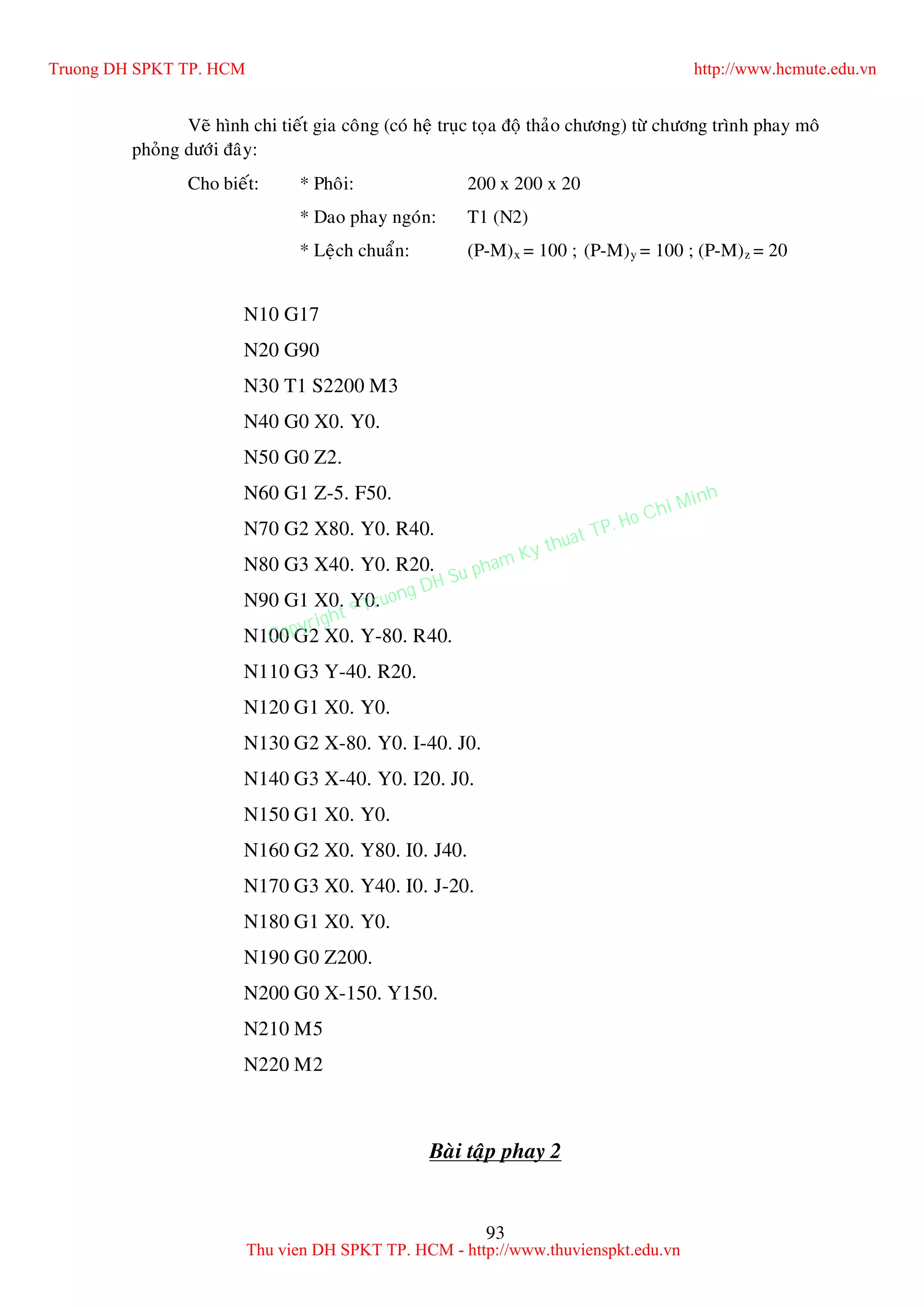 93
Veõ hình chi tieát gia coâng (coù heä truïc toïa ñoä thaûo chöông) töø chöông trình phay moâ
phoûng döôùi ñaây:
Cho bieát: * Phoâi: 200 x 200 x 20
* Dao phay ngoùn: T1 (N2)
* Leäch chuaån: (P-M)x = 100 ; (P-M)y = 100 ; (P-M)z = 20
N10 G17
N20 G90
N30 T1 S2200 M3
N40 G0 X0. Y0.
N50 G0 Z2.
N60 G1 Z-5. F50.
N70 G2 X80. Y0. R40.
N80 G3 X40. Y0. R20.
N90 G1 X0. Y0.
N100 G2 X0. Y-80. R40.
N110 G3 Y-40. R20.
N120 G1 X0. Y0.
N130 G2 X-80. Y0. I-40. J0.
N140 G3 X-40. Y0. I20. J0.
N150 G1 X0. Y0.
N160 G2 X0. Y80. I0. J40.
N170 G3 X0. Y40. I0. J-20.
N180 G1 X0. Y0.
N190 G0 Z200.
N200 G0 X-150. Y150.
N210 M5
N220 M2
Baøi taäp phay 2
Truong DH SPKT TP. HCM http://www.hcmute.edu.vn
Thu vien DH SPKT TP. HCM - http://www.thuvienspkt.edu.vn
Copyright © Truong DH Su pham Ky thuat TP. Ho Chi Minh
 
