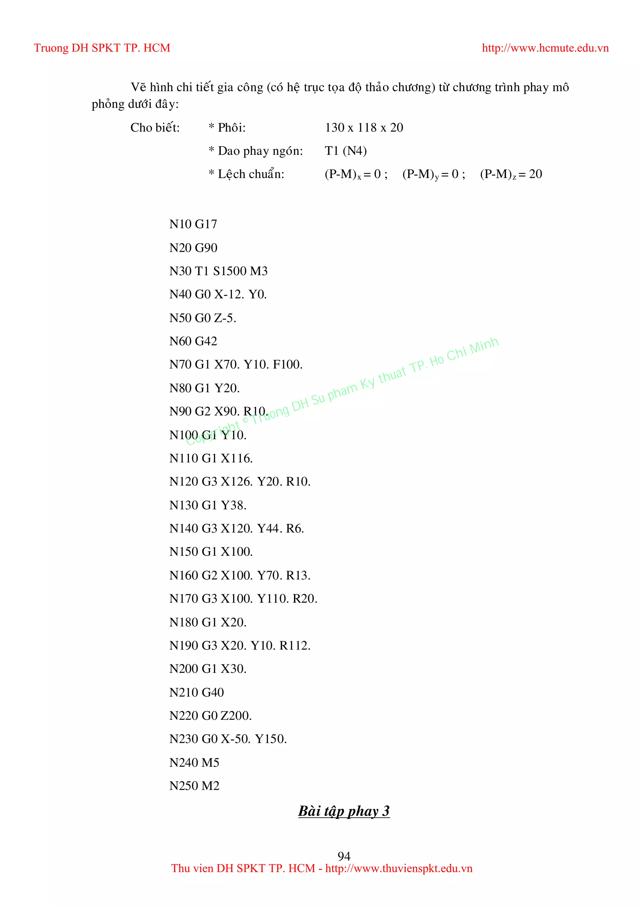 94
Veõ hình chi tieát gia coâng (coù heä truïc toïa ñoä thaûo chöông) töø chöông trình phay moâ
phoûng döôùi ñaây:
Cho bieát: * Phoâi: 130 x 118 x 20
* Dao phay ngoùn: T1 (N4)
* Leäch chuaån: (P-M)x = 0 ; (P-M)y = 0 ; (P-M)z = 20
N10 G17
N20 G90
N30 T1 S1500 M3
N40 G0 X-12. Y0.
N50 G0 Z-5.
N60 G42
N70 G1 X70. Y10. F100.
N80 G1 Y20.
N90 G2 X90. R10.
N100 G1 Y10.
N110 G1 X116.
N120 G3 X126. Y20. R10.
N130 G1 Y38.
N140 G3 X120. Y44. R6.
N150 G1 X100.
N160 G2 X100. Y70. R13.
N170 G3 X100. Y110. R20.
N180 G1 X20.
N190 G3 X20. Y10. R112.
N200 G1 X30.
N210 G40
N220 G0 Z200.
N230 G0 X-50. Y150.
N240 M5
N250 M2
Baøi taäp phay 3
Truong DH SPKT TP. HCM http://www.hcmute.edu.vn
Thu vien DH SPKT TP. HCM - http://www.thuvienspkt.edu.vn
Copyright © Truong DH Su pham Ky thuat TP. Ho Chi Minh
 
