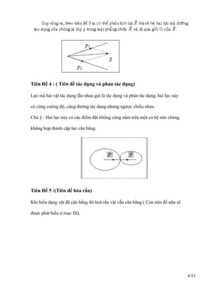 Tiên Đề 4 : ( Tiên đề tác dụng và phản tác dụng)
Lực mà hai vật tác dụng lẫn nhau gọi là tác dụng và phản tác dụng, hai lực này
có cùng cường độ, cùng đường tác dụng nhưng ngược chiều nhau.
Chú ý : Hai lực này có các điểm đặt không cùng nằm trên một cơ hệ nên chúng
không hợp thành cặp lực cân bằng.
Tiên Đề 5 :(Tiên đề hóa rắn)
Khi biến dạng vật đã cân bằng thì hoá rắn vật vẫn cân bằng ( Còn tiên đề nữa sẽ
được phát biểu ở mục III).
8/53
 