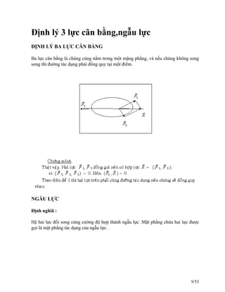 Định lý 3 lực cân bằng,ngẫu lực
ĐỊNH LÝ BA LỰC CÂN BẰNG
Ba lực cân bằng là chúng cùng nằm trong một mặng phẳng, và nếu chúng không song
song thì đường tác dụng phải đồng quy tại một điểm.
NGẪU LỰC
Định nghiã :
Hệ hai lực đối song cùng cường độ hợp thành ngẫu lực .Mặt phẳng chứa hai lực được
gọi là mặt phẳng tác dụng của ngẫu lực .
9/53
 