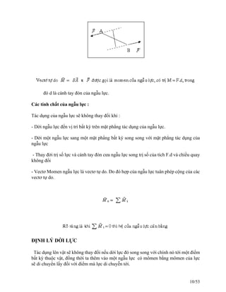 đó d là cánh tay đòn của ngẫu lực.
Các tính chất của ngẫu lực :
Tác dụng của ngẫu lực sẽ không thay đổi khi :
- Dời ngẫu lực đến vị trí bất kỳ trên mặt phẳng tác dụng của ngẫu lực.
- Dời một ngẫu lực sang một mặt phẩng bất kỳ song song với mặt phẳng tác dụng của
ngẫu lực
- Thay đởi trị số lực và cánh tay đòn cưa ngẫu lực song trị số của tích F.d và chiều quay
không đổi
- Vectơ Momen ngẫu lực là vectơ tự do. Do đó hợp của ngẫu lực tuân phép cộng của các
vectơ tự do.
ĐỊNH LÝ DỜI LỰC
Tác dụng lên vật sẽ không thay đổi nếu dời lực đó song song với chính nó tới một điểm
bất kỳ thuộc vật, đồng thời ta thêm vào một ngẫu lực có mômen bằng mômen của lực
sẽ di chuyển lấy đối với điểm mà lực di chuyễn tới.
10/53
 