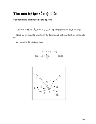 Thu một hệ lực về một điểm
Vectơ chính và momen chính của hệ lực :
tất cả các lực thuộc hệ về điểm O. Ap dụng tiên đề hình bình hành lực cho hệ các
lực
có cùng điểm đặt tại O này, ta có :
12/53
 