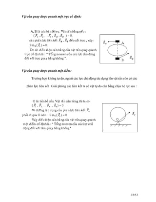 Vật rắn quay được quanh một trục cố định:
Vật rắn quay được quanh một điểm:
Trường hợp không tự do, ngoài các lực chủ động tác dụng lên vật rắn còn có các
phản lực liên kết . Giải phóng các liên kết ta có vật tự do cân bằng chịu hệ lực sau :
18/53
 