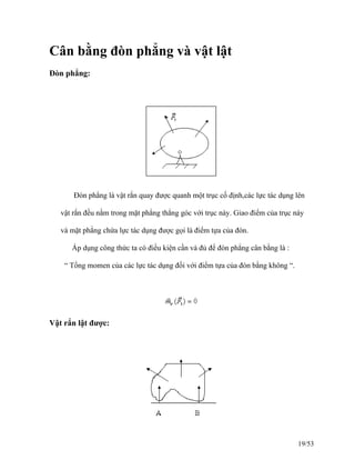 Cân bằng đòn phẳng và vật lật
Đòn phẳng:
Đòn phẳng là vật rắn quay được quanh một trục cố định,các lực tác dụng lên
vật rắn đều nằm trong mặt phẳng thẳng góc với trục này. Giao điểm của trục này
và mặt phẳng chứa lực tác dụng được gọi là điểm tựa của đòn.
Áp dụng công thức ta có điều kiện cần và đủ để đòn phẳng cân bằng là :
“ Tổng momen của các lực tác dụng đối với điểm tựa của đòn bằng không “.
Vật rắn lật được:
19/53
 