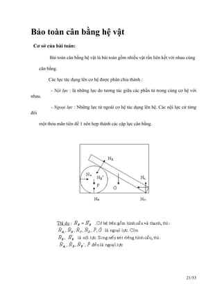 Bảo toàn cân bằng hệ vật
Cơ sở của bài toán:
Bài toán cân bằng hệ vật là bài toán gồm nhiều vật rắn liên kết với nhau cùng
cân bằng.
Các lực tác dụng lên cơ hệ được phân chia thành :
- Nội lực : là những lực do tương tác giữa các phần tử trong cùng cơ hệ với
nhau.
- Ngoại lực : Những lực từ ngoài cơ hệ tác dụng lên hệ. Các nội lực cứ từng
đôi
một thỏa mãn tiên đề 1 nên hợp thành các cặp lực cân bằng.
21/53
 