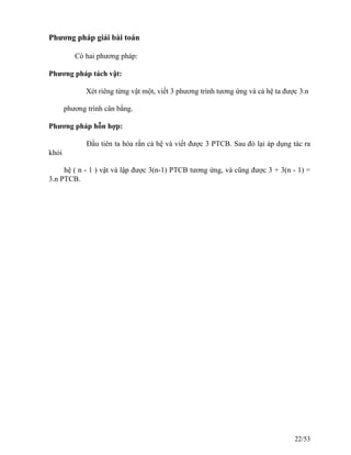 Phương pháp giải bài toán
Có hai phương pháp:
Phương pháp tách vật:
Xét riêng từng vật một, viết 3 phương trình tương ứng và cả hệ ta được 3.n
phương trình cân bằng.
Phương pháp hỗn hợp:
Đầu tiên ta hóa rắn cả hệ và viết được 3 PTCB. Sau đó lại áp dụng tác ra
khỏi
hệ ( n - 1 ) vật và lập được 3(n-1) PTCB tương ứng, và cũng được 3 + 3(n - 1) =
3.n PTCB.
22/53
 