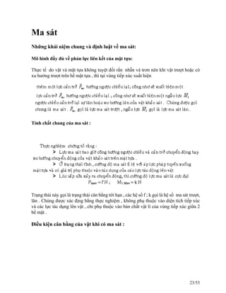 Ma sát
Những khái niệm chung và định luật về ma sát:
Mô hình đầy đủ về phản lực liên kết của mặt tựa:
Thực tế do vật và mặt tựa không tuyệt đối rắn nhẵn và trơn nên khi vật trượt hoặc có
xu hướng trượt trên bề mặt tựa , thì tại vùng tiếp xúc xuất hiện
Tính chất chung của ma sát :
Trạng thái này gọi là trạng thái cân bằng tới hạn , các hệ số f ; k gọi là hệ số ma sát trượt,
lăn . Chúng được xác địng bằng thực nghiệm , không phụ thuộc vào diện tích tiếp xúc
và các lực tác dụng lên vật , chỉ phụ thuộc vào bản chất vật lí của vùng tiếp xúc giữa 2
bề mặt .
Điều kiện cân bằng của vật khi có ma sát :
23/53
 