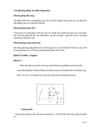 Các phương pháp xác định trọng tâm:
Phương pháp đối xứng:
Vật đồng chất nếu có mặt phẳng, trục, hay tâm đối xứng,thi trọng tâm của vật nằm trên
mặt phẳng, trục, hay tâm đối xứng đó.
Phương pháp phân chia:
Trong một số trường hợp có thể chia cắt vật thành một số hữu hạn pần, mà vị trí trọng
tâm của từng phần dễ dàn xác định được. Sau đó xác định trọng tâm của cả vật bằng
cách dùng công thức trên.
Phương pháp trọng lượng âm :
Khi dùng phương pháp phân chia có thể ta gặp vật có các lổ khuyết. Khi đó ta giả sử lỗ
có trọng lượng âm và tính như phương pháp phân chia ở trên
Định lý Guldin - Pappus:
Định lý 1:
Diện tích mặt cong sinh ra do quay một đường cong phẳng quanh trục nằm
trong mặt phẳng đó, nhưng không cắt đường cong, thì bằng độ dài của đường cong
nhân với chu vi của đường tròn vạch bởi trọng tâm của đường cong đó.
Chứng minh:
Giả sử đoạn đường cong AB quay quanh trục y. Khi đó diện tích mặt cong tạo thành
là :
27/53
 