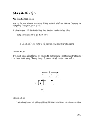 Ma sát-Bài tập
Xác Định Bài tóan Ma sát
Một vật rắn nằm trên một mặt phẳng không nhẳn có hệ số ma sát trượt f,nghiêng với
mặt phẳng nằm nghiêng một góc a .
1. Xác định góc a để vật rắn cân bằng dưới tác dụng của lực hướng thẳng
đứng xuống dưới và có giá trị lớn tùy ý.
Bái tóan Ma sát
Trên thanh ngang gắn chắc vào cột đứng ta đặt một vật nặng Tìm khoảng đặt vật để cho
cột không trượt xuống ?.Trọng lượng cột bỏ qua, các kích thước cho ở hình vẽ .
Bài tóan Ma sát
Xác định góc của mặt phẳng nghiêng để khối trụ bán kính R đặt trên đó cân bằng.
34/53
 