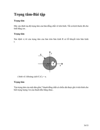 Trọng tâm-Bài tập
Trọng tâm
Hãy xác định toạ độ trọng tâm của bản đồng chất vẽ trên hình. Tất cả kích thước đã cho
tính bằng cm .
Trọng tâm
Xác định vị trí của trọng tâm của bản tròn bán kính R có lỗ khuyết tròn bán kính
r.
( hình vẽ ) khoảng cách C1C2 = a.
Trọng tâm
Tìm trọng tâm của một dàn gồm 7 thanh đồng chất có chiều dài được ghi ở trên hình cho
biết trọng lượng 1m của thanh đều bằng nhau .
36/53
 