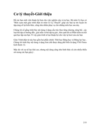 Cơ lý thuyết-Giới thiệu
Để các bạn sinh viên thuận lợi hơn cho việc nghiên cứu và tự học. Bộ môn Cơ học có
"Biên sọan một giáo trình điện tử môn Cơ Lý Thuyết” giúp các bạn tự rèn luyện ôn
tập,củng cố lại kiến thức ,cũng như nhằm phục vụ cho những môn học sau này.
Chúng tôi cố gắng trình bày nội dung ở dạng cấu trúc theo từng chương ,từng bài , các
loại bài tập có hướng dẫn , giải mẫu và bài tập tự giải , bên cạnh đó có Phần kiểm tra kết
quả học tập của bạn .Vì vậy giáo trình sẽ tạo thuận lợi cho việc tự hocï của các bạn
Giáo Trình điện tử này bao gồm hai phần chính: Tĩnh học Động học và Động lực học .
Chúng tôi trình bày nội dung ở dạng font chữ được dùng phổ biến là dạng VNI-Times
kích thước 12.
Mặc dù với sự nổ lực khá cao, nhưng nội dung cũng như hình thức sẽ còn nhiều thiếu
sót mong các bạn góp ý .
2/53
 
