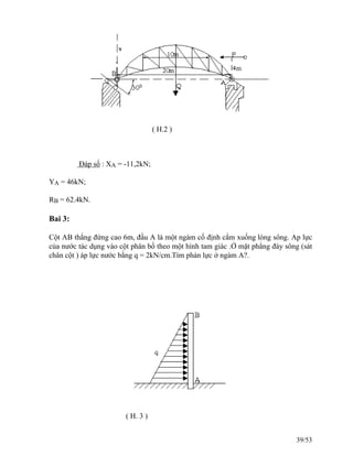 ( H.2 )
Đáp số : XA = -11,2kN;
YA = 46kN;
RB = 62.4kN.
Bai 3:
Cột AB thẳng đứng cao 6m, đầu A là một ngàm cố định cắm xuống lòng sông. Ap lực
của nước tác dụng vào cột phân bố theo một hình tam giác .Ở mặt phẳng đáy sông (sát
chân cột ) áp lực nước bằng q = 2kN/cm.Tìm phản lực ở ngàm A?.
( H. 3 )
39/53
 
