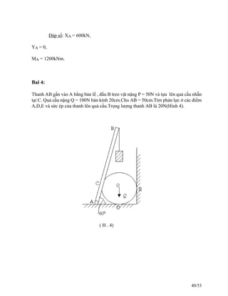Đáp số: XA = 600kN,
YA = 0,
MA = 1200kNm.
Bai 4:
Thanh AB gắn vào A bằng bản lề , đầu B treo vật nặng P = 50N và tựa lên quả cầu nhẵn
tại C. Quả cầu nặng Q = 100N bán kính 20cm.Cho AB = 50cm.Tìm phản lực ở các điểm
A,D,E và sức ép của thanh lên quả cầu.Trọng lượng thanh AB là 20N(Hình 4).
( H . 4)
40/53
 
