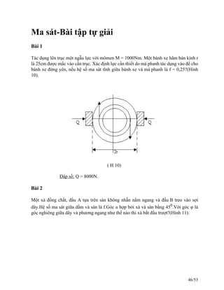 Ma sát-Bài tập tự giải
Bài 1
Tác dụng lên trục một ngẫu lực với mômen M = 1000Nm. Một bánh xe hãm bán kính r
là 25cm được mắc vào cần trục. Xác định lực cần thiết do má phanh tác dụng vào để cho
bánh xe đứng yên, nếu hệ số ma sát tĩnh giữa bánh xe và má phanh là f = 0,25?(Hình
10).
( H.10)
Đáp số: Q = 8000N.
Bài 2
Một xà đồng chất, đầu A tựa trên sàn không nhẵn nằm ngang và đầu B treo vào sợi
dây.Hệ số ma sát giữa dầm và sàn là f.Góc α hợp bởi xà và sàn bằng 450
.Với góc φ là
góc nghiêng giữa dây và phương ngang như thế nào thì xà bắt đầu trượt?(Hình 11).
46/53
 