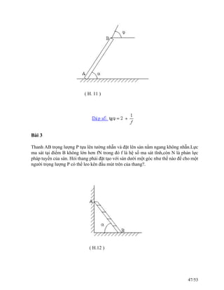 ( H. 11 )
Bài 3
Thanh AB trọng lượng P tựa lên tường nhẵn và đặt lên sàn nằm ngang không nhẵn.Lực
ma sát tại điểm B không lớn hơn fN trong đó f là hệ số ma sát tĩnh,còn N là phản lực
pháp tuyến của sàn. Hỏi thang phải đặt tạo với sàn dưới một góc như thế nào để cho một
người trọng lượng P có thể leo kên đầu mút trên của thang?.
( H.12 )
47/53
 