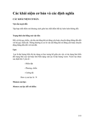 Các khái niệm cơ bản và các định nghĩa
CÁC KHÁI NIỆM CƠ BẢN:
Vật rắn tuyệt đối:
Tập hợp chất điểm mà khoảng cách giữa hai chất điểm bất kỳ luôn luôn không đổi.
Trạng thái cân bằng cuả vật rắn:
Đối với hệ quy chiếu, vật rắn cân bằng khi nó đứng yên hoặc chuyển động thẳng đều đối
với hệ quy chiếu đó. Thông thường ta coi là vật cân bằng khi nó đứng yên hoặc chuyển
động thẳng đều đối với trái đất.
Lực:
Lực là đại lượng biều thị tác dụng cơ học tương hổ giữa các vật, có tác dụng làm biến
đổi trạng thái cuả vật hoặc làm biến dạng vật.Lực là đại lượng vectơ. Vectơ lực được
xác định bởi 3 yếu tố :
- Điểm đặt
- Phương, chiều
- Cường độ
Đơn vị cuả lực là : N
Momen cuả lực:
Momen cuả lực đối với điểm:
3/53
 
