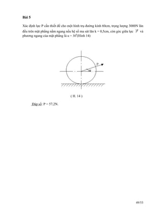 Bài 5
Xác định lực P cần thiết để cho một hình trụ đường kính 60cm, trọng lượng 3000N lăn
đều trên mặt phẳng nằm ngang nếu hệ số ma sát lăn k = 0,5cm, còn góc giữa lực
→
P và
phương ngang của mặt phẳng là α = 300
(Hình 14)
( H. 14 )
Đáp số: P = 57,2N.
49/53
 