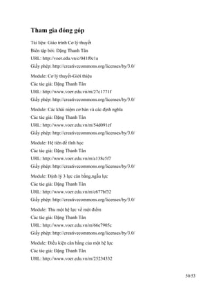 Tham gia đóng góp
Tài liệu: Giáo trình Cơ lý thuyết
Biên tập bởi: Đặng Thanh Tân
URL: http://voer.edu.vn/c/041f0c1a
Giấy phép: http://creativecommons.org/licenses/by/3.0/
Module: Cơ lý thuyết-Giới thiệu
Các tác giả: Đặng Thanh Tân
URL: http://www.voer.edu.vn/m/27c1771f
Giấy phép: http://creativecommons.org/licenses/by/3.0/
Module: Các khái niệm cơ bản và các định nghĩa
Các tác giả: Đặng Thanh Tân
URL: http://www.voer.edu.vn/m/54d091ef
Giấy phép: http://creativecommons.org/licenses/by/3.0/
Module: Hệ tiên đề tĩnh học
Các tác giả: Đặng Thanh Tân
URL: http://www.voer.edu.vn/m/a138c5f7
Giấy phép: http://creativecommons.org/licenses/by/3.0/
Module: Định lý 3 lực cân bằng,ngẫu lực
Các tác giả: Đặng Thanh Tân
URL: http://www.voer.edu.vn/m/c677bf32
Giấy phép: http://creativecommons.org/licenses/by/3.0/
Module: Thu một hệ lực về một điểm
Các tác giả: Đặng Thanh Tân
URL: http://www.voer.edu.vn/m/66e7905c
Giấy phép: http://creativecommons.org/licenses/by/3.0/
Module: Điều kiện cân bằng của một hệ lực
Các tác giả: Đặng Thanh Tân
URL: http://www.voer.edu.vn/m/25234332
50/53
 