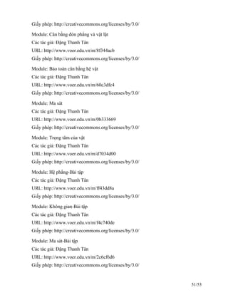 Giấy phép: http://creativecommons.org/licenses/by/3.0/
Module: Cân bằng đòn phẳng và vật lật
Các tác giả: Đặng Thanh Tân
URL: http://www.voer.edu.vn/m/8f344acb
Giấy phép: http://creativecommons.org/licenses/by/3.0/
Module: Bảo toàn cân bằng hệ vật
Các tác giả: Đặng Thanh Tân
URL: http://www.voer.edu.vn/m/60c3dfc4
Giấy phép: http://creativecommons.org/licenses/by/3.0/
Module: Ma sát
Các tác giả: Đặng Thanh Tân
URL: http://www.voer.edu.vn/m/0b333669
Giấy phép: http://creativecommons.org/licenses/by/3.0/
Module: Trọng tâm của vật
Các tác giả: Đặng Thanh Tân
URL: http://www.voer.edu.vn/m/d7034d00
Giấy phép: http://creativecommons.org/licenses/by/3.0/
Module: Hệ phẳng-Bài tập
Các tác giả: Đặng Thanh Tân
URL: http://www.voer.edu.vn/m/ff43dd8a
Giấy phép: http://creativecommons.org/licenses/by/3.0/
Module: Không gian-Bài tập
Các tác giả: Đặng Thanh Tân
URL: http://www.voer.edu.vn/m/f4c740de
Giấy phép: http://creativecommons.org/licenses/by/3.0/
Module: Ma sát-Bài tập
Các tác giả: Đặng Thanh Tân
URL: http://www.voer.edu.vn/m/2c6cf6d6
Giấy phép: http://creativecommons.org/licenses/by/3.0/
51/53
 