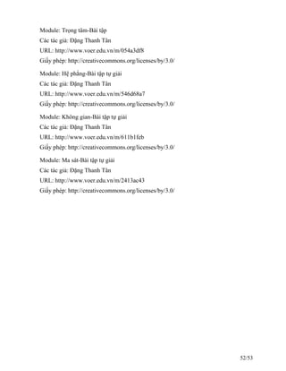 Module: Trọng tâm-Bài tập
Các tác giả: Đặng Thanh Tân
URL: http://www.voer.edu.vn/m/054a3df8
Giấy phép: http://creativecommons.org/licenses/by/3.0/
Module: Hệ phẳng-Bài tập tự giải
Các tác giả: Đặng Thanh Tân
URL: http://www.voer.edu.vn/m/546d68a7
Giấy phép: http://creativecommons.org/licenses/by/3.0/
Module: Không gian-Bài tập tự giải
Các tác giả: Đặng Thanh Tân
URL: http://www.voer.edu.vn/m/611b1feb
Giấy phép: http://creativecommons.org/licenses/by/3.0/
Module: Ma sát-Bài tập tự giải
Các tác giả: Đặng Thanh Tân
URL: http://www.voer.edu.vn/m/2413ac43
Giấy phép: http://creativecommons.org/licenses/by/3.0/
52/53
 