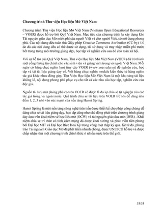 Chương trình Thư viện Học liệu Mở Việt Nam
Chương trình Thư viện Học liệu Mở Việt Nam (Vietnam Open Educational Resources
– VOER) được hỗ trợ bởi Quỹ Việt Nam. Mục tiêu của chương trình là xây dựng kho
Tài nguyên giáo dục Mở miễn phí của người Việt và cho người Việt, có nội dung phong
phú. Các nội dung đểu tuân thủ Giấy phép Creative Commons Attribution (CC-by) 4.0
do đó các nội dung đều có thể được sử dụng, tái sử dụng và truy nhập miễn phí trước
hết trong trong môi trường giảng dạy, học tập và nghiên cứu sau đó cho toàn xã hội.
Với sự hỗ trợ của Quỹ Việt Nam, Thư viện Học liệu Mở Việt Nam (VOER) đã trở thành
một cổng thông tin chính cho các sinh viên và giảng viên trong và ngoài Việt Nam. Mỗi
ngày có hàng chục nghìn lượt truy cập VOER (www.voer.edu.vn) để nghiên cứu, học
tập và tải tài liệu giảng dạy về. Với hàng chục nghìn module kiến thức từ hàng nghìn
tác giả khác nhau đóng góp, Thư Viện Học liệu Mở Việt Nam là một kho tàng tài liệu
khổng lồ, nội dung phong phú phục vụ cho tất cả các nhu cầu học tập, nghiên cứu của
độc giả.
Nguồn tài liệu mở phong phú có trên VOER có được là do sự chia sẻ tự nguyện của các
tác giả trong và ngoài nước. Quá trình chia sẻ tài liệu trên VOER trở lên dễ dàng như
đếm 1, 2, 3 nhờ vào sức mạnh của nền tảng Hanoi Spring.
Hanoi Spring là một nền tảng công nghệ tiên tiến được thiết kế cho phép công chúng dễ
dàng chia sẻ tài liệu giảng dạy, học tập cũng như chủ động phát triển chương trình giảng
dạy dựa trên khái niệm về học liệu mở (OCW) và tài nguyên giáo dục mở (OER) . Khái
niệm chia sẻ tri thức có tính cách mạng đã được khởi xướng và phát triển tiên phong
bởi Đại học MIT và Đại học Rice Hoa Kỳ trong vòng một thập kỷ qua. Kể từ đó, phong
trào Tài nguyên Giáo dục Mở đã phát triển nhanh chóng, được UNESCO hỗ trợ và được
chấp nhận như một chương trình chính thức ở nhiều nước trên thế giới.
53/53
 