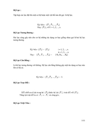 Hệ Lực :
Tập hợp các lực đặt lên một cơ hệ hoặc một vật thể nào đó gọi là hệ lực.
Hệ Lực Tương Đương :
Hai lực cùng gây nên cho cơ hệ những tác dụng cơ học giống nhau gọi là hai hệ lực
tương đương.
Hệ Lực Cân Bằng :
Là hệ lực tương đương với không. Hệ lực cân bằng không gây một tác dụng cơ học nào
lên cơ hệ cả.
Hệ Lực Trực Đối :
Hệ Lực Triệt Tiêu :
5/53
 