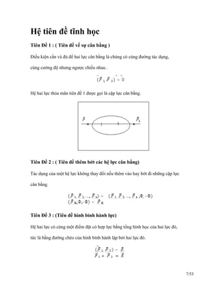 Hệ tiên đề tĩnh học
Tiên Đề 1 : ( Tiên đề về sự cân bằng )
Điều kiện cần và đủ để hai lực cân bằng là chúng có cùng đường tác dụng,
cùng cường độ nhưng ngược chiều nhau .
Hệ hai lực thỏa mãn tiên đề 1 được gọi là cặp lực cân bằng.
Tiên Đề 2 : ( Tiên đề thêm bớt các hệ lực cân bằng)
Tác dụng của một hệ lực không thay đổi nếu thêm vào hay bớt đi những cặp lực
cân bằng.
Tiên Đề 3 : (Tiên đề hình bình hành lực)
Hệ hai lực có cùng một điểm đặt có hợp lực bằng tổng hình học của hai lực đó,
tức là bằng đường chéo của hình bình hành lập bởi hai lực đó.
7/53
 