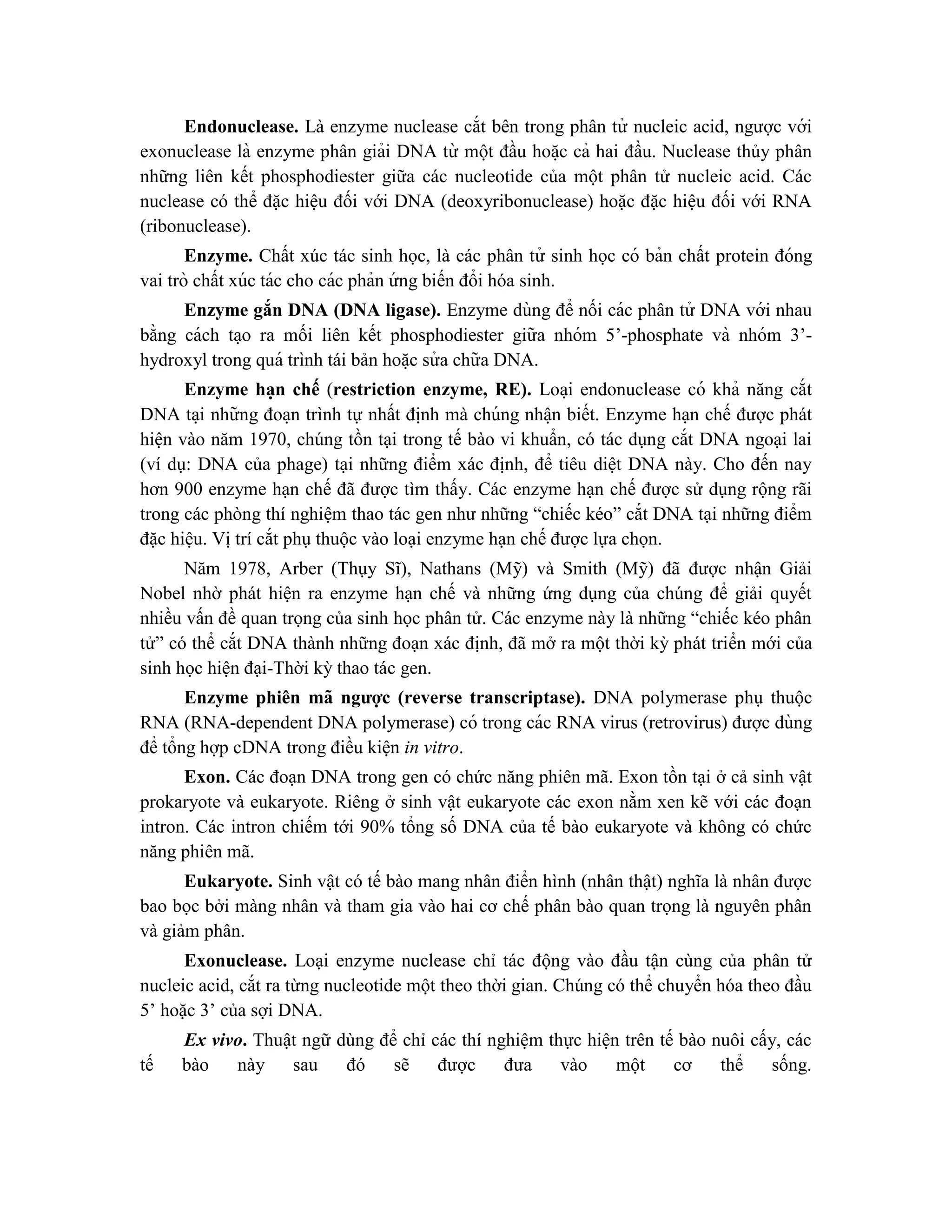 Endonuclease. Là enzyme nuclease cắt bên trong phân tử nucleic acid, ngược với
exonuclease là enzyme phân giải DNA từ một đầu hoă ̣c cả hai đầu. Nuclease thủy phân
những liên kết phosphodiester giữa các nucleotide của một phân tử nucleic acid. Các
nuclease có thể đặc hiệu đối với DNA (deoxyribonuclease) hoặc đặc hiệu đối với RNA
(ribonuclease).
Enzyme. Chất xúc tác sinh học, là các phân tử sinh học có bản chất protein đóng
vai trò chất xúc tác cho các phản ứ ng biến đổi hóa sinh.
Enzyme gắn DNA (DNA ligase). Enzyme dùng để nối các phân tử DNA với nhau
bằng cách ta ̣o ra mối liên kết phosphodiester giữa nhóm 5’-phosphate và nhóm 3’-
hydroxyl trong quá trình tái bản hoă ̣c sử a chữa DNA.
Enzyme ha ̣n chế (restriction enzyme, RE). Loa ̣i endonuclease có khả năng cắt
DNA ta ̣i những đoa ̣n trình tự nhất định mà chúng nhâ ̣n biết. Enzyme hạn chế được phát
hiện vào năm 1970, chúng tồn tại trong tế bào vi khuẩn, có tác dụng cắt DNA ngoại lai
(ví dụ: DNA của phage) tại những điểm xác định, để tiêu diệt DNA này. Cho đến nay
hơn 900 enzyme hạn chế đã được tìm thấy. Các enzyme hạn chế được sử dụng rộng rãi
trong các phòng thí nghiệm thao tác gen như những “chiếc kéo” cắt DNA tại những điểm
đặc hiệu. Vị trí cắt phụ thuộc vào loại enzyme hạn chế được lựa chọn.
Năm 1978, Arber (Thụy Sĩ), Nathans (Mỹ) và Smith (Mỹ) đã được nhận Giải
Nobel nhờ phát hiện ra enzyme hạn chế và những ứng dụng của chúng để giải quyết
nhiều vấn đề quan trọng của sinh học phân tử. Các enzyme này là những “chiếc kéo phân
tử” có thể cắt DNA thành những đoạn xác định, đã mở ra một thời kỳ phát triển mới của
sinh học hiện đại-Thời kỳ thao tác gen.
Enzyme phiên mã ngược (reverse transcriptase). DNA polymerase phụ thuộc
RNA (RNA-dependent DNA polymerase) có trong các RNA virus (retrovirus) được dùng
để tổng hợp cDNA trong điều kiện in vitro.
Exon. Các đoạn DNA trong gen có chức năng phiên mã. Exon tồn tại ở cả sinh vật
prokaryote và eukaryote. Riêng ở sinh vật eukaryote các exon nằm xen kẽ với các đoạn
intron. Các intron chiếm tới 90% tổng số DNA của tế bào eukaryote và không có chức
năng phiên mã.
Eukaryote. Sinh vật có tế bào mang nhân điển hình (nhân thật) nghĩa là nhân được
bao bọc bởi màng nhân và tham gia vào hai cơ chế phân bào quan trọng là nguyên phân
và giảm phân.
Exonuclease. Loại enzyme nuclease chỉ tác động vào đầu tận cùng của phân tử
nucleic acid, cắt ra từng nucleotide một theo thời gian. Chúng có thể chuyển hóa theo đầu
5’ hoặc 3’ của sợi DNA.
Ex vivo. Thuật ngữ dùng để chỉ các thí nghiệm thực hiện trên tế bào nuôi cấy, các
tế bào này sau đó sẽ được đưa vào một cơ thể sống.
 