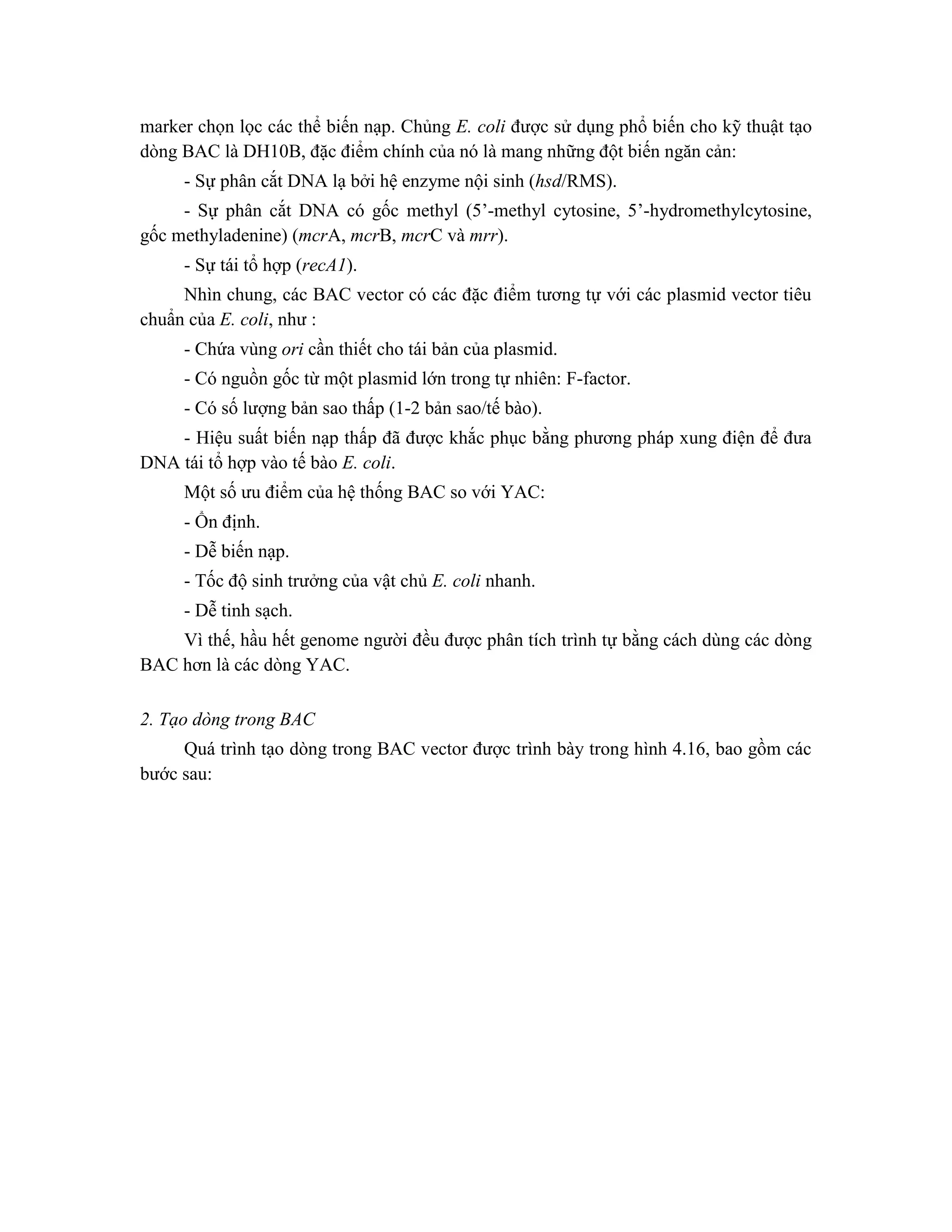 marker chọn lọc các thể biến nạp. Chủng E. coli được sử dụng phổ biến cho kỹ thuật tạo
dòng BAC là DH10B, đặc điểm chính của nó là mang những đột biến ngăn cản:
- Sự phân cắt DNA lạ bởi hệ enzyme nội sinh (hsd/RMS).
- Sự phân cắt DNA có gốc methyl (5’-methyl cytosine, 5’-hydromethylcytosine,
gốc methyladenine) (mcrA, mcrB, mcrC và mrr).
- Sự tái tổ hợp (recA1).
Nhìn chung, các BAC vector có các đặc điểm tương tự với các plasmid vector tiêu
chuẩn của E. coli, như :
- Chứa vùng ori cần thiết cho tái bản của plasmid.
- Có nguồn gốc từ một plasmid lớn trong tự nhiên: F-factor.
- Có số lượng bản sao thấp (1-2 bản sao/tế bào).
- Hiệu suất biến nạp thấp đã được khắc phục bằng phương pháp xung điện để đưa
DNA tái tổ hợp vào tế bào E. coli.
Một số ưu điểm của hệ thống BAC so với YAC:
- Ổn định.
- Dễ biến nạp.
- Tốc độ sinh trưởng của vật chủ E. coli nhanh.
- Dễ tinh sạch.
Vì thế, hầu hết genome người đều được phân tích trình tự bằng cách dùng các dòng
BAC hơn là các dòng YAC.
2. Tạo dòng trong BAC
Quá trình tạo dòng trong BAC vector được trình bày trong hình 4.16, bao gồm các
bước sau:
 