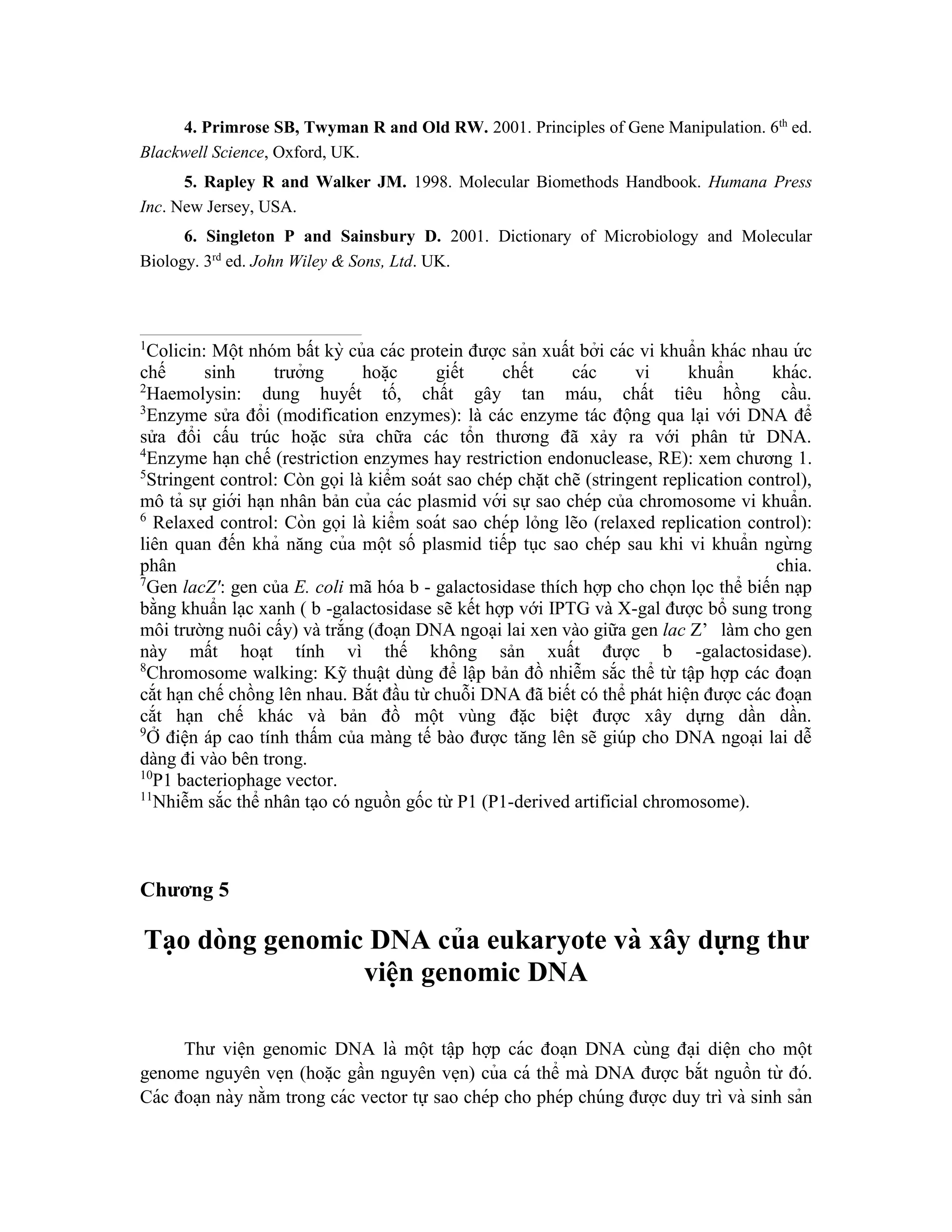 4. Primrose SB, Twyman R and Old RW. 2001. Principles of Gene Manipulation. 6th
ed.
Blackwell Science, Oxford, UK.
5. Rapley R and Walker JM. 1998. Molecular Biomethods Handbook. Humana Press
Inc. New Jersey, USA.
6. Singleton P and Sainsbury D. 2001. Dictionary of Microbiology and Molecular
Biology. 3rd
ed. John Wiley & Sons, Ltd. UK.
1
Colicin: Một nhóm bất kỳ của các protein được sản xuất bởi các vi khuẩn khác nhau ứ c
chế sinh trưởng hoă ̣c giết chết các vi khuẩn khác.
2
Haemolysin: dung huyết tố, chất gây tan máu, chất tiêu hồng cầu.
3
Enzyme sửa đổi (modification enzymes): là các enzyme tác động qua lại với DNA để
sửa đổi cấu trúc hoặc sửa chữa các tổn thương đã xảy ra với phân tử DNA.
4
Enzyme ha ̣n chế (restriction enzymes hay restriction endonuclease, RE): xem chương 1.
5
Stringent control: Còn gọi là kiểm soát sao chép chặt chẽ (stringent replication control),
mô tả sự giới ha ̣n nhân bản của các plasmid với sự sao chép của chromosome vi khuẩn.
6
Relaxed control: Còn gọi là kiểm soát sao chép lỏng lẽo (relaxed replication control):
liên quan đến khả năng của một số plasmid tiếp tục sao chép sau khi vi khuẩn ngừ ng
phân chia.
7
Gen lacZ': gen của E. coli mã hóa b - galactosidase thích hợp cho chọn lọc thể biến nạp
bằng khuẩn lạc xanh ( b -galactosidase sẽ kết hợp với IPTG và X-gal được bổ sung trong
môi trường nuôi cấy) và trắng (đoạn DNA ngoại lai xen vào giữa gen lac Z’ làm cho gen
này mất hoạt tính vì thế không sản xuất được b -galactosidase).
8
Chromosome walking: Kỹ thuật dùng để lập bản đồ nhiễm sắc thể từ tập hợp các đoạn
cắt hạn chế chồng lên nhau. Bắt đầu từ chuỗi DNA đã biết có thể phát hiện được các đoạn
cắt hạn chế khác và bản đồ một vùng đặc biệt được xây dựng dần dần.
9
Ở điện áp cao tính thấm của màng tế bào được tăng lên sẽ giúp cho DNA ngoại lai dễ
dàng đi vào bên trong.
10
P1 bacteriophage vector.
11
Nhiễm sắc thể nhân tạo có nguồn gốc từ P1 (P1-derived artificial chromosome).
Chương 5
Ta ̣o dòng genomic DNA của eukaryote và xây dựng thư
viê ̣
n genomic DNA
Thư viê ̣n genomic DNA là một tâ ̣p hợp các đoa ̣n DNA cùng đa ̣i diê ̣n cho một
genome nguyên ve ̣n (hoă ̣c gần nguyên ve ̣n) của cá thể mà DNA được bắt nguồn từ đó.
Các đoa ̣n này nằm trong các vector tự sao chép cho phép chúng được duy trì và sinh sản
 