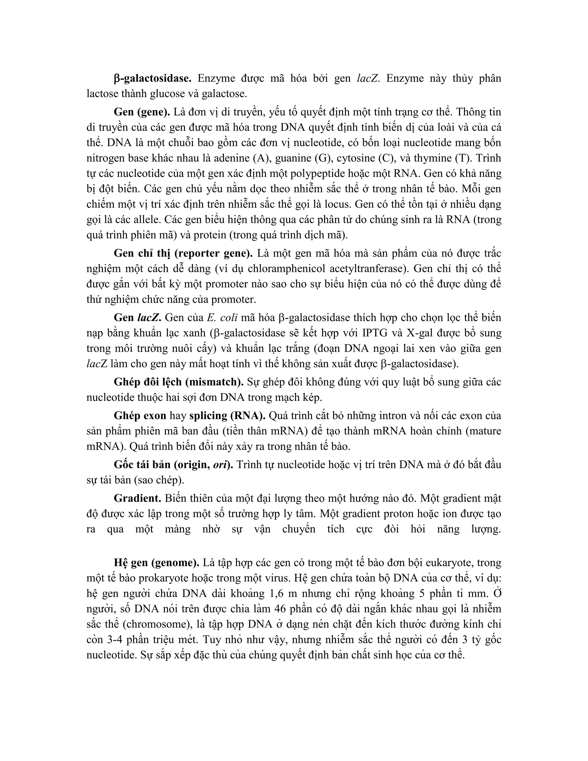 -galactosidase. Enzyme được mã hóa bởi gen lacZ. Enzyme này thủy phân
lactose thành glucose và galactose.
Gen (gene). Là đơn vị di truyền, yếu tố quyết định một tính trạng cơ thể. Thông tin
di truyền của các gen được mã hóa trong DNA quyết định tính biến dị của loài và của cá
thể. DNA là một chuỗi bao gồm các đơn vị nucleotide, có bốn loại nucleotide mang bốn
nitrogen base khác nhau là adenine (A), guanine (G), cytosine (C), và thymine (T). Trình
tự các nucleotide của một gen xác định một polypeptide hoặc một RNA. Gen có khả năng
bị đột biến. Các gen chủ yếu nằm dọc theo nhiễm sắc thể ở trong nhân tế bào. Mỗi gen
chiếm một vị trí xác định trên nhiễm sắc thể gọi là locus. Gen có thể tồn tại ở nhiều dạng
gọi là các allele. Các gen biểu hiện thông qua các phân tử do chúng sinh ra là RNA (trong
quá trình phiên mã) và protein (trong quá trình dịch mã).
Gen chỉ thị (reporter gene). Là một gen mã hóa mà sản phẩm của nó được trắc
nghiệm một cách dễ dàng (ví dụ chloramphenicol acetyltranferase). Gen chỉ thị có thể
được gắn với bất kỳ một promoter nào sao cho sự biểu hiện của nó có thể được dùng để
thử nghiệm chức năng của promoter.
Gen lacZ. Gen của E. coli mã hóa -galactosidase thích hợp cho chọn lọc thể biến
nạp bằng khuẩn lạc xanh (-galactosidase sẽ kết hợp với IPTG và X-gal được bổ sung
trong môi trường nuôi cấy) và khuẩn lạc trắng (đoạn DNA ngoại lai xen vào giữa gen
lacZ làm cho gen này mất hoạt tính vì thế không sản xuất được -galactosidase).
Ghép đôi lệch (mismatch). Sự ghép đôi không đúng với quy luật bổ sung giữa các
nucleotide thuộc hai sợi đơn DNA trong mạch kép.
Ghép exon hay splicing (RNA). Quá trình cắt bỏ những intron và nối các exon của
sản phẩm phiên mã ban đầu (tiền thân mRNA) để tạo thành mRNA hoàn chỉnh (mature
mRNA). Quá trình biến đổi này xảy ra trong nhân tế bào.
Gốc tái bản (origin, ori). Trình tự nucleotide hoặc vị trí trên DNA mà ở đó bắt đầu
sự tái bản (sao chép).
Gradient. Biến thiên của một đại lượng theo một hướng nào đó. Một gradient mật
độ được xác lập trong một số trường hợp ly tâm. Một gradient proton hoặc ion được tạo
ra qua một màng nhờ sự vận chuyển tích cực đòi hỏi năng lượng.
Hệ gen (genome). Là tập hợp các gen có trong một tế bào đơn bội eukaryote, trong
một tế bào prokaryote hoặc trong một virus. Hê ̣gen chứ a toàn bộDNA của cơ thể, ví dụ:
hệ gen người chứ a DNA dài khoảng 1,6 m nhưng chỉ rộng khoảng 5 phần tỉ mm. Ơ
̉
người, số DNA nói trên được chia làm 46 phần có độ dài ngắn khác nhau gọi là nhiễm
sắc thể (chromosome), là tâ ̣p hợp DNA ở da ̣ng nén chă ̣t đến kích thước đường kính chỉ
còn 3-4 phần triê ̣u mét. Tuy nhỏ như vâ ̣y, nhưng nhiễm sắc thể người có đến 3 tỷ gốc
nucleotide. Sự sắp xếp đă ̣c thù của chúng quyết đi ̣
nh bản chất sinh học của cơ thể.
 